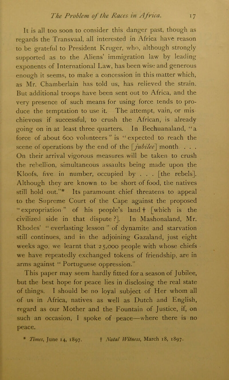 It is all too soon to consider this danger past, though as regards the Transvaal, all interested in Africa have reason to be grateful to President Kruger, who, although strongly supported as to the Aliens’ immigration law by leading exponents of International Law, has been wise and generous enough it seems, to make a concession in this matter which, as Mr. Chamberlain has told us, has relieved the strain. But additional troops have been sent out to Africa, and the very presence of such means for using force tends to pro- duce the temptation to use it. The attempt, vain, or mis- chievous if successful, to crush the African, is already going on in at least three quarters. In Bechuanaland, “a force of about 600 volunteers” is “expected to reach the scene of operations by the end of the [_jubilee\ month . . . On their arrival vigorous measures will be taken to crush the rebellion, simultaneous assaults being made upon the Kloofs, five in number, occupied by . . . [the rebels]. Although they are known to be short of food, the natives still hold out.”* Its paramount chief threatens to appeal to the Supreme Court of the Cape against the proposed “ expropriation ” of his people’s land f [which is the civilized side in that dispute ?]. In Mashonaland, Mr. Rhodes’ “ everlasting lesson ” of dynamite and starvation still continues, and in the adjoining Gazaland, just eight weeks ago. we learnt that 25,000 people with whose chiefs we have repeatedly exchanged tokens of friendship, are in arms against “ Portuguese oppression.” This paper may seem hardly fitted fora season of Jubilee, but the best hope for peace lies in disclosing the real state of things. I should be no loyal subject of Her whom all of us in Africa, natives as well as Dutch and English, regard as our Mother and the Fountain of Justice, if, on such an occasion, I spoke of peace—where there is no peace. * Times, June 14, 1897. f Natal Witness, March 18, 1897.