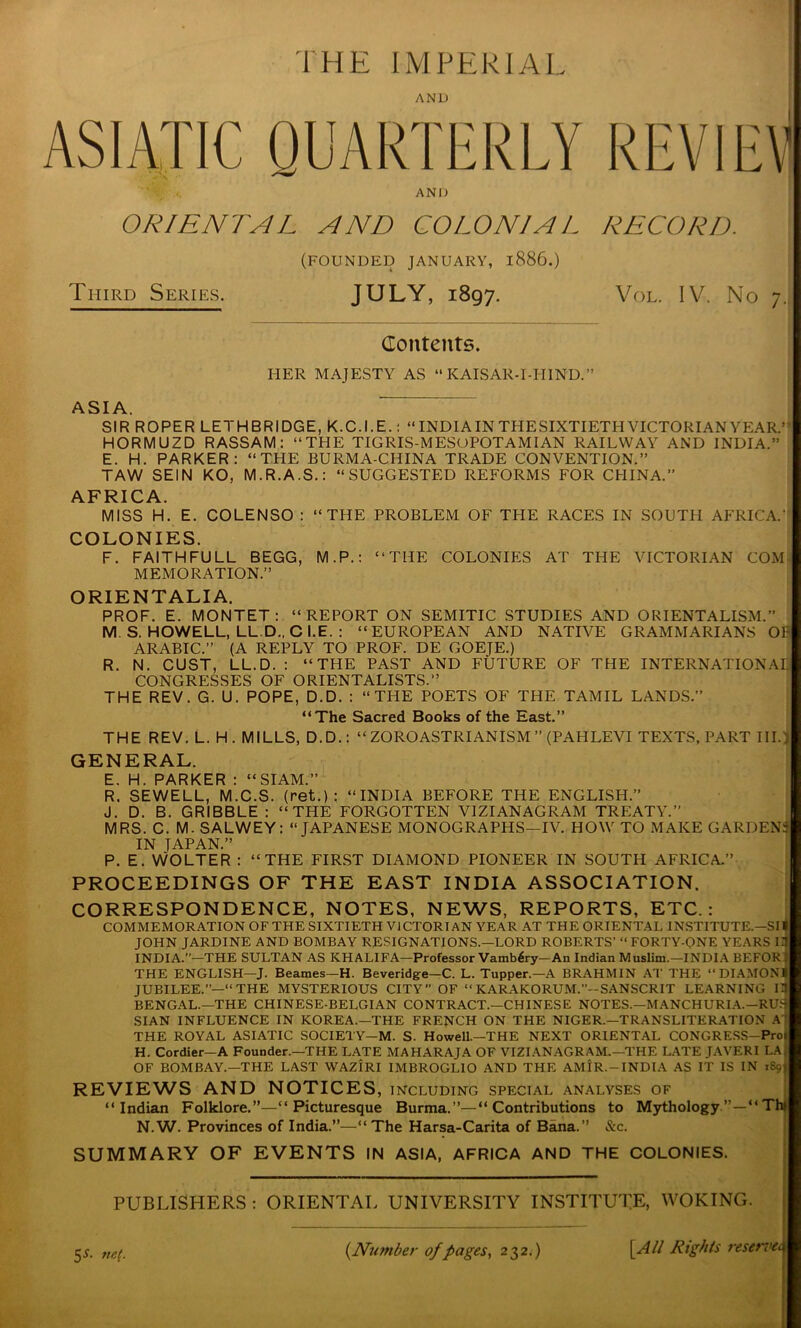 THE IMPERIAL AND ASIATIC QUARTERLY REVIEW AND ORIENTAL AND COLONIAL RECORD. (FOUNDED JANUARY, l886.) Third Series. JULY, 1897. Vol. IV. No 7. Contents. HER MAJESTY AS “ KAISAR-I-ITIND.” ASIA. SIR ROPER LETHBRIDGE, K.C.I.E.: “INDIA IN THESIXTIETH VICTORIAN YEAR.’ HORMUZD RASSAM: “THE TIGRIS-MESOPOTAMIAN RAILWAY AND INDIA.” E. H. PARKER: “THE BURMA-CHINA TRADE CONVENTION.” TAW SEIN KO, M.R.A.S.: “SUGGESTED REFORMS FOR CHINA.” AFRICA. MISS H. E. COLENSO : “THE PROBLEM OF TPIE RACES IN SOUTH AFRICA.' ■ COLONIES. F. FAITHFULL BEGG, M.P.: “THE COLONIES AT THE VICTORIAN COM MEMORATION.” ORIENT ALIA. PROF. E. MONTET: “REPORT ON SEMITIC STUDIES AND ORIENTALISM.” M S. HOWELL, LL.D., Cl. E. : “EUROPEAN AND NATIVE GRAMMARIANS 01- ARABIC.” (A REPLY TO PROF. DE GOETE.) R. N. CUST, LL.D. : “THE PAST AND FUTURE OF THE INTERNATIONAL! CONGRESSES OF ORIENTALISTS.” THE REV. G. U. POPE, D.D. : “THE POETS OF THE TAMIL LANDS.” “The Sacred Books of the East.” THE REV. L. H. MILLS, D.D.: “ZOROASTRIANISM ” (PAHLEVI TEXTS, PART III.: GENERAL. E. H. PARKER : “SIAM.” R. SEWELL, M.C.S. (ret.): “INDIA BEFORE THE ENGLISH.” J. D. B. GRIBBLE : “THE FORGOTTEN VIZI ANAGRAM TREATY.” MRS. C. M. SALWEY: “JAPANESE MONOGRAPHS—IV. HOW TO MAKE GARDENS IN TAPAN.” P. E. WOLTER : “THE FIRST DIAMOND PIONEER IN SOUTH AFRICA.” PROCEEDINGS OF THE EAST INDIA ASSOCIATION. CORRESPONDENCE, NOTES, NEWS, REPORTS, ETC.: COMMEMORATION OF THE SIXTIETH VICTORIAN YEAR AT THE ORIENTAL INSTITUTE— SI I| JOHN JARDINE AND BOMBAY RESIGNATIONS.—LORD ROBERTS' “FORTY-ONE YEARS II INDIA.”—THE SULTAN AS KHALIFA—Professor Vamb^ry—An Indian Muslim.—INDIA BEFOR j THE ENGLISH—J. Beames—H. Beveridge—C. L. Tupper.—A BRAHMIN AT THE “DIAMOND JUBILEE.”—“THE MYSTERIOUS CITY” OF “ KARAKORUM.”-SANSCRIT LEARNING II BENGAL.—THE CHINESE-BELGIAN CONTRACT.—CHINESE NOTES.—MANCHURIA.—RU.1 SIAN INFLUENCE IN KOREA.—THE FRENCH ON THE NIGER.—TRANSLITERATION A THE ROYAL ASIATIC SOCIETY—M. S. Howell.—THE NEXT ORIENTAL CONGRESS-Proi H. Cordier—A Founder.—THE LATE MAHARAJA OF VIZI ANAGRAM.—THE LATE JAVERI LA OF BOMBAY.—THE LAST WAZIRI IMBROGLIO AND THE AMIR. —INDIA AS IT IS IN iSoj REVIEWS AND NOTICES, including special analyses of “Indian Folklore.”—“Picturesque Burma. “ Contributions to Mythology TI N. W. Provinces of India.”—“ The Harsa-Carita of Bana.” &c. SUMMARY OF EVENTS IN ASIA, AFRICA AND THE COLONIES. PUBLISHERS : ORIENTAL UNIVERSITY INSTITUTE, WOKING. 5*. net. (Number of pages, 232.) [Alt Rights reservei