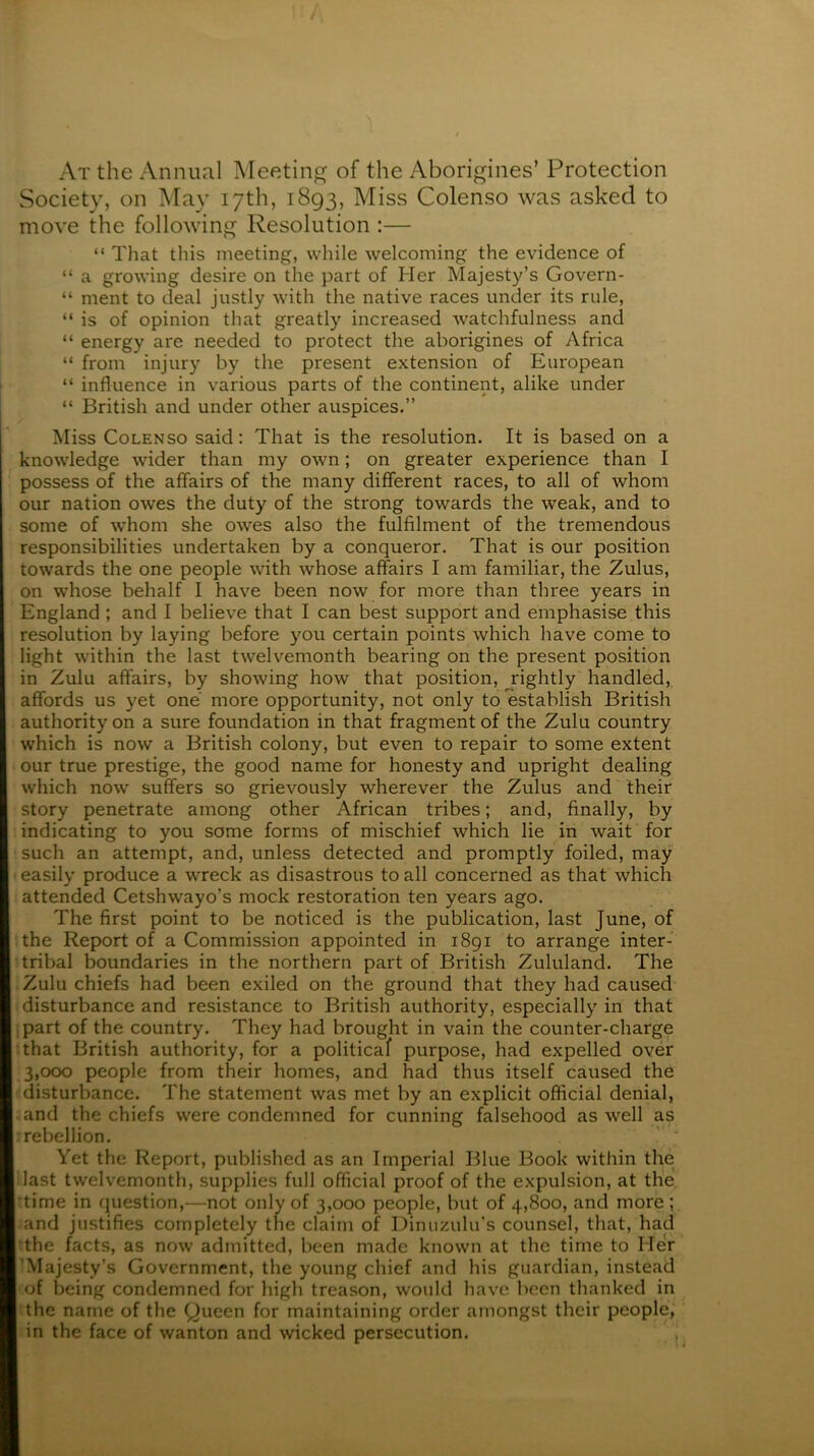 At the Annual Meeting of the Aborigines’ Protection Society, on May 17th, 1893, Miss Colenso was asked to move the following Resolution :— “ That this meeting, while welcoming the evidence of “ a growing desire on the part of Her Majesty’s Govern- “ ment to deal justly with the native races under its rule, “ is of opinion that greatly increased watchfulness and “ energy are needed to protect the aborigines of Africa “ from injury by the present extension of European “ influence in various parts of the continent, alike under “ British and under other auspices.” Miss Colenso said: That is the resolution. It is based on a knowledge wider than my own; on greater experience than I possess of the affairs of the many different races, to all of whom our nation owes the duty of the strong towards the weak, and to some of whom she owes also the fulfilment of the tremendous responsibilities undertaken by a conqueror. That is our position towards the one people with whose affairs I am familiar, the Zulus, on whose behalf I have been now for more than three years in England ; and I believe that I can best support and emphasise this resolution by laying before you certain points which have come to light within the last twelvemonth bearing on the present position in Zulu affairs, by showing how that position, jrightly handled, affords us yet one more opportunity, not only to establish British authority on a sure foundation in that fragment of the Zulu country which is now a British colony, but even to repair to some extent our true prestige, the good name for honesty and upright dealing which now suffers so grievously wherever the Zulus and their story penetrate among other African tribes; and, finally, by indicating to you some forms of mischief which lie in wait for such an attempt, and, unless detected and promptly foiled, may easily produce a wreck as disastrous to all concerned as that which attended Cetshwayo’s mock restoration ten years ago. The first point to be noticed is the publication, last June, of the Report of a Commission appointed in 1891 to arrange inter- tribal boundaries in the northern part of British Zululand. The Zulu chiefs had been exiled on the ground that they had caused disturbance and resistance to British authority, especially in that ipart of the country. They had brought in vain the counter-charge ithat British authority, for a political purpose, had expelled over 3,000 people from their homes, and had thus itself caused the disturbance. The statement was met by an explicit official denial, .and the chiefs were condemned for cunning falsehood as well as : rebellion. Yet the Report, published as an Imperial Blue Book within the Hast twelvemonth, supplies full official proof of the expulsion, at the. •time in question,—not only of 3,000 people, but of 4,800, and more; and justifies completely the claim of Dimizulu’s counsel, that, had :the facts, as now admitted, been made known at the time to Her 'Majesty’s Government, the young chief and his guardian, instead of being condemned for high treason, would have been thanked in !the name of the Queen for maintaining order amongst their people, in the face of wanton and wicked persecution.