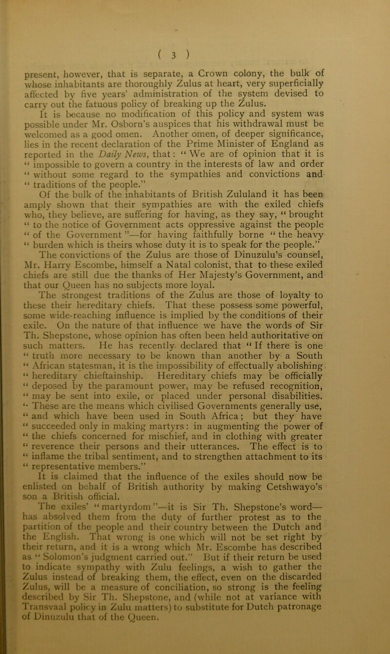 present, however, that is separate, a Crown colony, the bulk of whose inhabitants are thoroughly Zulus at heart, very superficially affected by five years’ administration of the system devised to carry out the fatuous policy of breaking up the Zulus. It is because no modification of this policy and system was possible under Mr. Osborn’s auspices that his withdrawal must be welcomed as a good omen. Another omen, of deeper significance, lies in the recent declaration of the Prime Minister of England as reported in the Daily News, that; “ We are of opinion that it is “ impossible to govern a country in the interests of law and order “ without some regard to the sympathies and convictions and- “ traditions of the people.” Of the bulk of the inhabitants of British Zululand it has been amply shown that their sympathies are with the exiled chiefs who, they believe, are suffering for having, as they say, “ brought “ to the notice of Government acts oppressive against the people “ of the Government ”—for having faithfully borne “ the heavy “ burden which is theirs whose duty it is to speak for the people.” The convictions of the Zulus are those of Dinuzulu’s counsel, Mr. Harry Escombe, himself a Natal colonist, that to these exiled chiefs are still due the thanks of Her Majesty’s Government, and that our Queen has no subjects more loyal. The strongest traditions of the Zulus are those of loyalty to these their hereditar}^ chiefs. That these possess some powerful, some wide-reaching influence is implied by the conditions of their exile. On the nature of that influence we have the words of Sir Th. Shepstone, whose opinion has often been held authoritative on such matters. He has recently, declared that “ If there is one “ truth more necessary to be known than another by a South “ African statesman, it is the impossibility of effectually abolishing. “ hereditary chieftainship. Hereditary chiefs may be officially “ deposed by the paramount power, may be refused recognition, “ may be sent into exile, or placed under personal disabilities. These are the means which civilised Governments generally use, “ and which have been used in South Africa; but they have “ succeeded only in making martyrs; in augmenting the power of “ the chiefs concerned for mischief, and in clothing with greater “ reverence their persons and their utterances. The effect is to “ inflame the tribal sentiment, and to strengthen attachment to its “ representative members.” It is claimed that the influence of the exiles should now be enlisted on behalf of British authority by making Cetshwayo’s son a British oflicial. The exiles’ “martyrdom”—it is Sir Th. Shepstone’s word— has absolved them from the duty of further protest as to the partition of the people and their country between the Dutch and the English. That wrong is one which will not be set right by their return, and it is a wrong which Mr. Escombe has described as “ Solomon’s judgment carried out.” But if their return be used to indicate sympathy with Zulu feelings, a wish to gather the Zulus instead of breaking them, the effect, even on the discarded Zulus, will be a measure of conciliation, so strong is the feeling described by Sir Th. Shepstone, and (while not at variance with Transvaal policy in Zulu matters) to substitute for Dutch patronage of Dinuzulu that of the Queen.