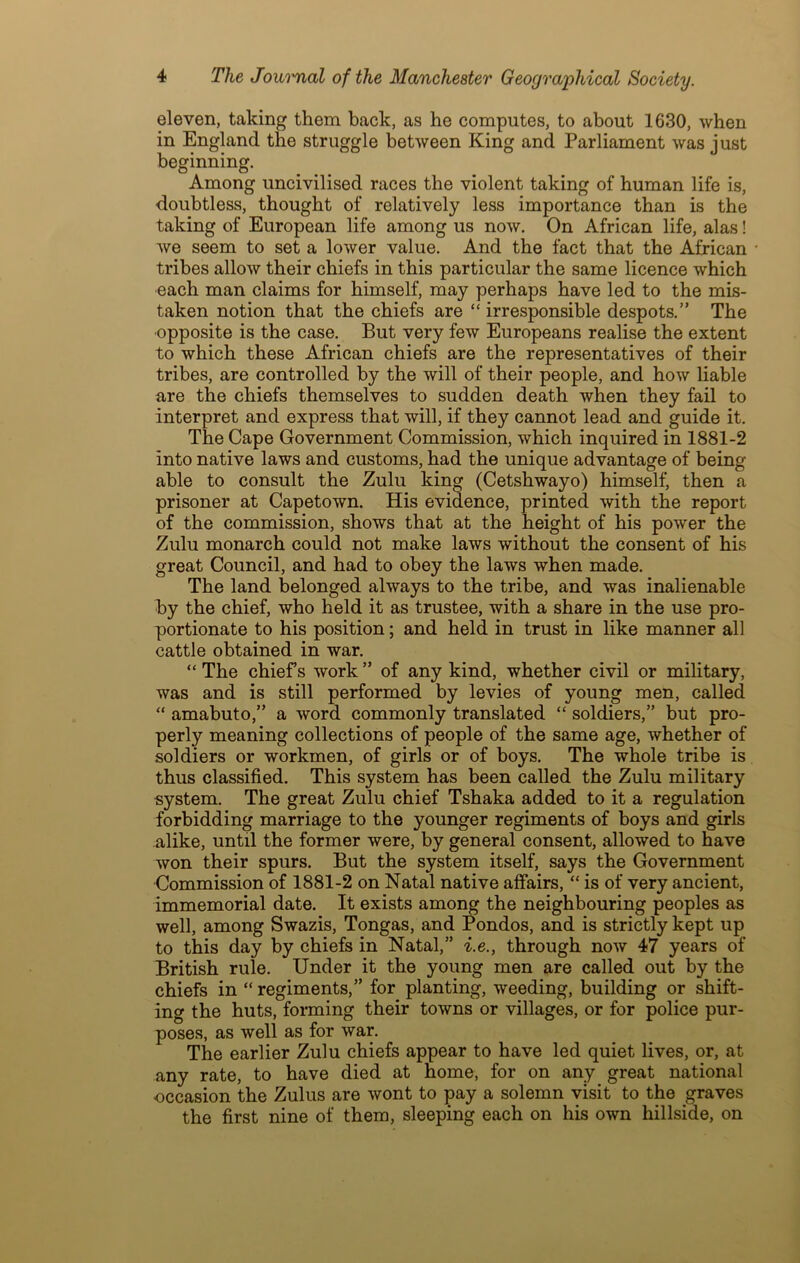 eleven, taking them back, as he computes, to about 1630, when in England the struggle between King and Parliament was just beginning. Among uncivilised races the violent taking of human life is, doubtless, thought of relatively less importance than is the taking of European life among us now. On African life, alas! we seem to set a lower value. And the fact that the African tribes allow their chiefs in this particular the same licence which each man claims for himself, may perhaps have led to the mis- taken notion that the chiefs are “ irresponsible despots.” The ■opposite is the case. But very few Europeans realise the extent to which these African chiefs are the representatives of their tribes, are controlled by the will of their people, and how liable are the chiefs themselves to sudden death when they fail to interpret and express that will, if they cannot lead and guide it. The Cape Government Commission, which inquired in 1881-2 into native laws and customs, had the unique advantage of being able to consult the Zulu king (Cetshwayo) himself, then a prisoner at Capetown. His evidence, printed with the report of the commission, shows that at the height of his power the Zulu monarch could not make laws without the consent of his great Council, and had to obey the laws when made. The land belonged always to the tribe, and was inalienable by the chief, who held it as trustee, with a share in the use pro- portionate to his position; and held in trust in like manner all cattle obtained in war. “The chiefs work” of any kind, whether civil or military, was and is still performed by levies of young men, called “ amabuto,” a word commonly translated “ soldiers,” but pro- perly meaning collections of people of the same age, whether of soldiers or workmen, of girls or of boys. The whole tribe is thus classified. This system has been called the Zulu military system. The great Zulu chief Tshaka added to it a regulation forbidding marriage to the younger regiments of boys and girls alike, until the former were, by general consent, allowed to have won their spurs. But the system itself, says the Government Commission of 1881-2 on Natal native affairs, “ is of very ancient, immemorial date. It exists among the neighbouring peoples as well, among Swazis, Tongas, and Pondos, and is strictly kept up to this day by chiefs in Natal,” i.e., through now 47 years of British rule. Under it the young men are called out by the chiefs in “regiments,” for planting, weeding, building or shift- ing the huts, forming their towns or villages, or for police pur- poses, as well as for war. The earlier Zulu chiefs appear to have led quiet lives, or, at any rate, to have died at home, for on any great national occasion the Zulus are wont to pay a solemn visit to the graves the first nine of them, sleeping each on his own hillside, on