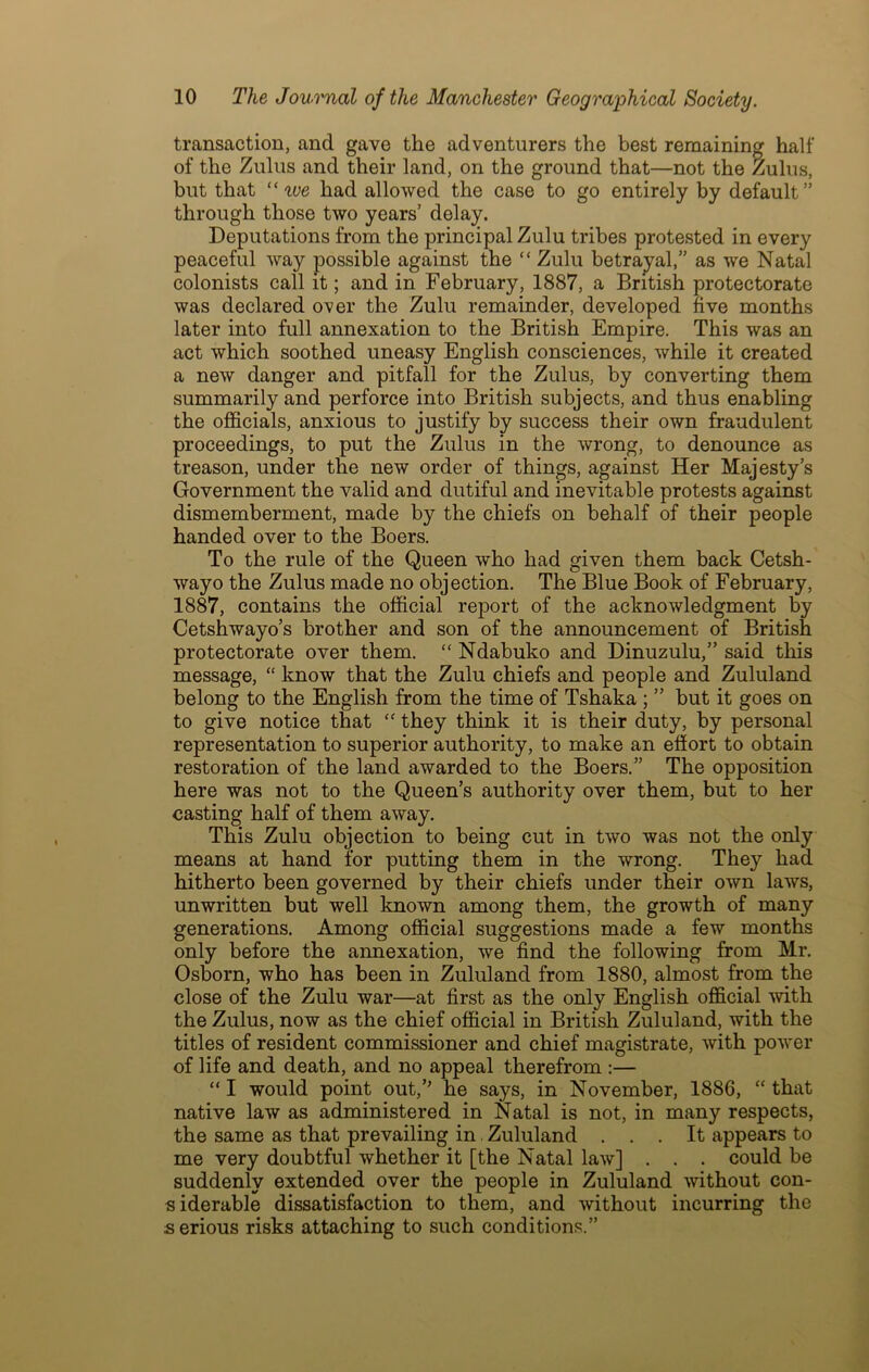 transaction, and gave the adventurers the best remaining half of the Zulus and their land, on the ground that—not the Zulus, but that “ tve had allowed the case to go entirely by default” through those two years’ delay. Deputations from the principal Zulu tribes protested in every peaceful way possible against the “ Zulu betrayal,” as we Natal colonists call it; and in February, 1887, a British protectorate was declared over the Zulu remainder, developed five months later into full annexation to the British Empire. This was an act which soothed uneasy English consciences, while it created a new danger and pitfall for the Zulus, by converting them summarily and perforce into British subjects, and thus enabling the officials, anxious to justify by success their own fraudulent proceedings, to put the Zulus in the wrong, to denounce as treason, under the new order of things, against Her Majesty’s Government the valid and dutiful and inevitable protests against dismemberment, made by the chiefs on behalf of their people handed over to the Boers. To the rule of the Queen who had given them back Cetsh- wayo the Zulus made no objection. The Blue Book of February, 1887, contains the official report of the acknowledgment by Cetshwayo’s brother and son of the announcement of British protectorate over them. “ Ndabuko and Dinuzulu,” said this message, “ know that the Zulu chiefs and people and Zululand belong to the English from the time of Tshaka ; ” but it goes on to give notice that “ they think it is their duty, by personal representation to superior authority, to make an effort to obtain restoration of the land awarded to the Boers.” The opposition here was not to the Queen’s authority over them, but to her casting half of them away. This Zulu objection to being cut in two was not the only means at hand for putting them in the wrong. They had hitherto been governed by their chiefs under their own laws, unwritten but well known among them, the growth of many generations. Among official suggestions made a few months only before the annexation, we find the following from Mr. Osborn, who has been in Zululand from 1880, almost from the close of the Zulu war—at first as the only English official with the Zulus, now as the chief official in British Zululand, with the titles of resident commissioner and chief magistrate, with power of life and death, and no appeal therefrom :— “ I would point out,” he says, in November, 1886, “ that native law as administered in Natal is not, in many respects, the same as that prevailing in. Zululand ... It appears to me very doubtful whether it [the Natal law] . . . could be suddenly extended over the people in Zululand without con- siderable dissatisfaction to them, and without incurring the s erious risks attaching to such conditions.”