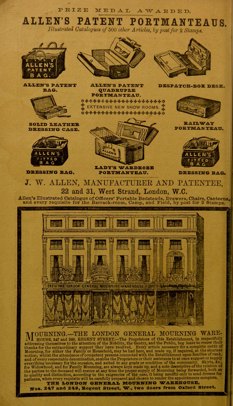 r E I Z E MEDAL vV W ADDED. ALLEN’S PATENT PORTMANTEAUS. Illustrated Catalogues of 500 other Articles, ly post for 2 Stamps. DRESSING BAG. BAST’S WARDROBE PORTMANTEAU. DRESSING BAG. J. W. ALLEN, MANUFACTURED AND PATENTEE, 22 and 31, West Strand, London, W.C. Allen’s Illustrated Catalogue of Officers’ Portable Bedsteads, Drawers, Cbairs, Canteens, and every requisite for the Barrack-room, Camp, and Field, by post for 2 Stamps. ALLEN’S PATENT ALIEN’S PATENT DESPATCH-BOX DESX. BAG. QUADRUPLE PORTMANTEAU. # ^ 4- ^ ^ 4- &4*-^ 4- 4- 4* # ^ EXTENSIVE NEW SHOW ROOMS. £ SOLID LEATHER DRESSING CASE. RAILWAY PORTMAN TEAU. 1\/T0URNING.—THE LONDON GENERAL MOURNING iVJL HOUSE, 247 and WARE- ’ and 249, REGENT STREET.—The Proprietors of this Establishment, in respectfully addressing themselves to the attention of the Nobility, the Gentry, and the Public, beg leave to renew their thanks for the extraordinary support they have received. Every article necessary for a complete outfit of Mourning, for either the Family or Household, may be had here, and made up, if required, at the shortest notice; whilst the attendance of competent persons connected with the Establishment upon families of rank, and of every respectable denomination, enables the Proprietors or their assistants to at once suggest or supply everything necessary for the occasion, and suited to any grade or condition of the community. Skirts, Ac., for Widowhood, and for Family Mourning, are always kept made up, and a note descriptive of the relation of the parties to the deceased will ensure at any time the proper supply of Mourning being forwarded, both as to quality and distinction, according to the exigencies of the case, it being needfUl only to send dresses for patterns, when every requisite will be carefully prepared and chosen to render the appointments complete. No*. THE LONDON GENERAL MOURNING WAREHOUSE. 247 and 249, Regent Street, W., two door* from Oxford Street.