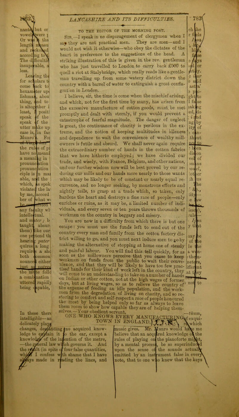 LANCASHIRE AND ITS DIFFICULTIES. O fiicultii ancl r accord The d insuperable, less. LeaTi for sc come hexam lishmai thing, is alto; least, speak speak ng tin olars t ack to ter up< abou| nd to ther i positi if the f the utter mjike up case is. Munro’ of Vii'.i1 1U -Am the ruli s of p( have no meauj a meani g in 1 pronunc ation pronunc ation j ciple is n mai able, ar i the : which, s spok violated the la1 by me,/accord ber of what wi jlP fllllAH any fa ulty wi intelle tual. and m iter ; b taught absurt them) ike our one pr itend th hearin; pater quires a long requir* a she both wmmon\ nounce eitheii mt te a comb uttered nation rapidly being t ipable, In these there intelligible—an delicately pla^i changes, ledge to knowle —the TO THE EDITOR OF THE MORNING POST. KtR,—1 speak in no disparagement of clergymen when I say they are not practical men. They are men—and 1 would not wish it otherwise—who obey the dictates of the heart in preference to the suggestions of the head. A striking illustration of this is given in the rev. gentleman who has just travelled to London to carry back £500 to quell a riot at Stalybridge, which really reads like a gentle- man travelling up from some watery district down the country with a barrel of water to extinguish a great confla- gration in London. I believe, sir, the time is come when the mischief arising, and which, not for the first time by many, has arisen from the excessive manufacture of cotton goods, must, be met promptly and dealt with sternly, if you would prevent a catastrophe of fearful magnitude. The danger of neglect is great, the continuance of charity is perilous in the ex- treme, and the notion of keeping multitudes in idleness and dependence to wait the convenience of wealthy mill- owners is futile and absurd. We shall never again require the extraordinary number of hands in the cotton fabrics that we have hitherto employed; we have divided our trade, and wisely, with France, Belgium, and other nations, and our further wisdom now will be best proved by our re- ducing our mills and our hands more nearly to those wants •which may be likely to be of constant or nearly equal re- currence, and no longer seeking, by monstrous efforts and nightly toils, to grasp at a trade which, so taken, only hardens the heart and destroys a fine race of people—only enriches or ruins, as it may he, a limited number of indi- viduals, and every seven or ten years throws thousands of workmen on the countiy in beggary and misery. You are now in a difficulty from which there is but one escape: you must use the funds left to send out of the country every man and family from the cotton factoiy dis- trict willing to go, and you must next induce men to goby makiDg the alternative of stopping at home one of steady and painful labour. You will find this tell quickly, for as millowners perceive that you cease to keep XV. ~ Vi: - X- • j n • * aay 3e of 1 le le 1 le a wi n- !the n- neti rs, iffer :nt soon as the workmen on funds from' the public to wait their conve- nience, and that they will be likely to have too few nrac- ...p.-,,, tised hands for their kind of work left in the country, they ,, ,  will come to an understanding to take on a number of hands ZLri VjL on Indian or other cottoD, not at the high wages of former W9 days, but at living wages, so as to relieve the country of! not to the expense of feeding an idle population, and the work- , men from the degradation of living on charity, and so re- 1 storing to comfort and self-respect a race of people honoured the most by being helped only so far as always to leave them room to show how capable they are of heloing them- selves;—Yourobedientseivant, * tuum, ONE WHO KNOWS EVERY MANUFACXURIN TOWN IN ENGLAND.)Jfj.XA af exqui- no acquired know- the ear, except a ntion of the metre, eral law wlfich governs it. Anil (in spite of four false quantities, confess with shame that I have made ing the lines, and music gives! Mr. Munro would liny believe that an acqi ired knowledge o’ rules of playing on iy a mental proces upon the sense oi emitted by an instrument note, that to one w which Le me the the pianoforte might, be so superinduci the sounds actual! false in every io knew that the keys