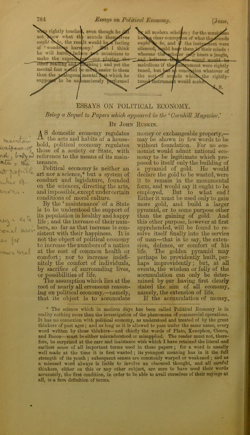 rightly touche*, even though lie not Snow what thb sounds them^ives ought ?N^e, the resillt would be^irfeeling of ‘ wondrNm harnjony.’ JHft I think he will harcn^ndmce musicians to make the expenVLi jThurTt'ading ani all modern schol ha^^i clear concept ovg/a%o be, and sileuced^N^uld Ik whereas tin ^-one t)laving_-fch<y-—niul I rung ; and yet the mental feat wrfffid 1 e nitNheasier to them than the arfalogous mentanSat which he suppo^r to be unconsciously ps^formed melodious if tin tuned, but the sorL^ft soi tune^Mnstrumei rs; for the musiortins on of what thn/ounds the instrument were theii^^heir minds : 1y hears a jangle, mud would 1«» nfftniment were rightly concl?ktion whatever of the rightly- ds whic! t would mak’ S. ESSAYS ON POLITICAL ECONOMY. Being a Sequel to Payers which appeared in the 1 Corn!dll Magazine.' By John Buskin. \ S domestic economy regulates -fL the acts and habits of a house- hold, political economy regulates those of a society or'State, with reference to the means of its main- tenance. Political economy is neither an art nor a science,* but a system of conduct and legislature, founded on the sciences, directing the arts, and impossible, except under certain conditions of moral culture. By the c maintenance’ of a State is to be understood the support of its population in healthy and happy life; and the increase of their num- bers, so far as that increase is con- sistent with their happiness. It is not the object of political economy to increase the numbers of a nation at the cost of common health or comfort; nor to increase indefi- nitely the comfort of individuals, by sacrifice of surrounding lives, or possibilities of life. The assumption which lies at the root of nearly all erroneous reason- ing on political economy,—namely, that its object is to accumulate money or exchangeable property,— may be shown in few words to be without foundation. For no eco- nomist would admit national eco- nomy to be legitimate which pro- posed to itself only the building of a pyramid of gold. He would declare the gold to be wasted, were it to remain in the monumental form, and would say it ought to be employed. But to what end ? Either it must be used only to gain more gold, and build a larger pyramid, or to some purpose other than the gaining of gold. And this other purpose, however at first apprehended, will be found to re- solve itself finally into the service of man—that is to say, the exten- sion, defence, or comfort of his life. The golden pyramid may perhaps be providently built, per- haps improvidently; but, at all events, the wisdom or folly of the accumulation can only be deter- mined by our having first clearly stated the aim of all economy, namely, the extension of life. If the accumulation of money, * The science which in modern days has been called Political Economy is in reality nothing more than the investigation of the phenomena of commercial operations. It has no connexion with political economy, as understood and treated of by the great thinkers of past ages; and as long as it is allowed to pass under the same name, every word written by those thinkers—and chiefly the words of Plato, Xenophon, Cicero, and Bacon—must be either misunderstood or misapplied. The reader must not, there- fore, be surprised at the care and insistance with which I have retained the literal and earliest sense of all important terms used in these papers ; for a word is usually well made at the time it is first wanted ; its youngest meaning has in it the full strength of its youth ; subsequent senses are commonly warped or weakened ; and as a misused word always is liable to involve an obscured thought, and all careful thinkers, either on this or any other subject, are sure to have used their words accurately, the first condition, in order to be able to avail ourselves of their sayings at all, is a firm definition of terms.