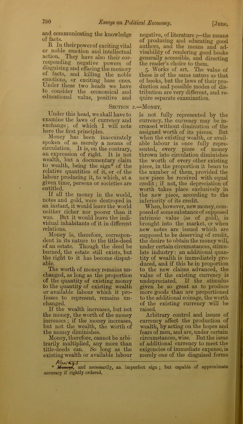 and communicating the knowledge of facts. B. In their power of exciting vital or noble emotion and intellectual action. They have also their cor- responding negative powers of disguising and effacing the memory of facts, and killing the noble emotions, or exciting base ones. Under these two heads we have to consider the economical and educational value, positive and negative, of literature ;—the means of producing and educating good authors, and the means and ad- visability of rendering good books generally accessible, and directing the reader’s choice to them. 5. Works of art. The value of these is of the same nature as that of books, but the laws of their pro- duction and possible modes of dis- tribution are very different, and re- quire separate examination. Section 2. Under this head, we shall have to examine the laws of currency and exchange; of which I will note here the first principles. Money has been inaccurately spoken of as merely a means of circulation. It is, on the contrary, an expression of right. It is not wealth, but a documentary claim to wealth, being the sign* of the relative quantities of it, or of the labour producing it, to which, at a given time, persons or societies are entitled. If all the money in the world, notes and gold, were destroyed in an instant, it would leave the world neither richer nor poorer than it was. But it would leave the indi- vidual inhabitants of it in different relations. Money is, therefore, correspon- dent in its nature to the title-deed of an estate. Though the deed be burned, the estate still exists, but the right to it has become disput- able. The worth of money remains un- changed, as long as the proportion of the quantity of existing money to the quantity of existing wealth or available labour which it pro- fesses to represent, remains un- changed. If the wealth increases, but not the money, the worth of the money increases; if the money increases, but not the wealth, the worth of the money diminishes. Money, therefore, cannot be arbi- trarily multiplied, any more than title-deeds can. So long as the existing wealth or available labour A * Moneys, and necessarily, an imp accuracy if rightly ordered. —Money. is not fully represented by the currency, the currency may lie in- creased without diminution of the assigned worth of its pieces. But when the existing wealth, or avail- able labour is once fully repre- sented, every piece of money thrown into circulation diminishes the worth of every other existing piece, in the proportion it bears to the number of them, provided the new piece be received with equal credit; if not, the depreciation of worth takes place exclusively in the new piece, according to the inferiority of its credit. When, however, new money, com- posed of some substance of supposed intrinsic value (as of gold), is brought into the market, or when new notes are issued which are supposed to be deserving of credit, the desire to obtain the money will, under certain circumstances, stimu- late industry: an additional quan- tity of wealth is immediately pro- duced, and if this be in proportion to the new claims advanced, the value of the existing currency is undepreciated. If the stimulus given be so great as to produce more goods than are proportioned to the additional coinage, the worth of the existing currency will be raised. Arbitrary control and issues of currency affect the production of wealth, by acting on the hopes and fears of men, and are, under certain circumstances, wise. But the issue of additional currency to meet the exigencies of immediate expense, is merely one of the disguised forms sign ; but capable of approximate