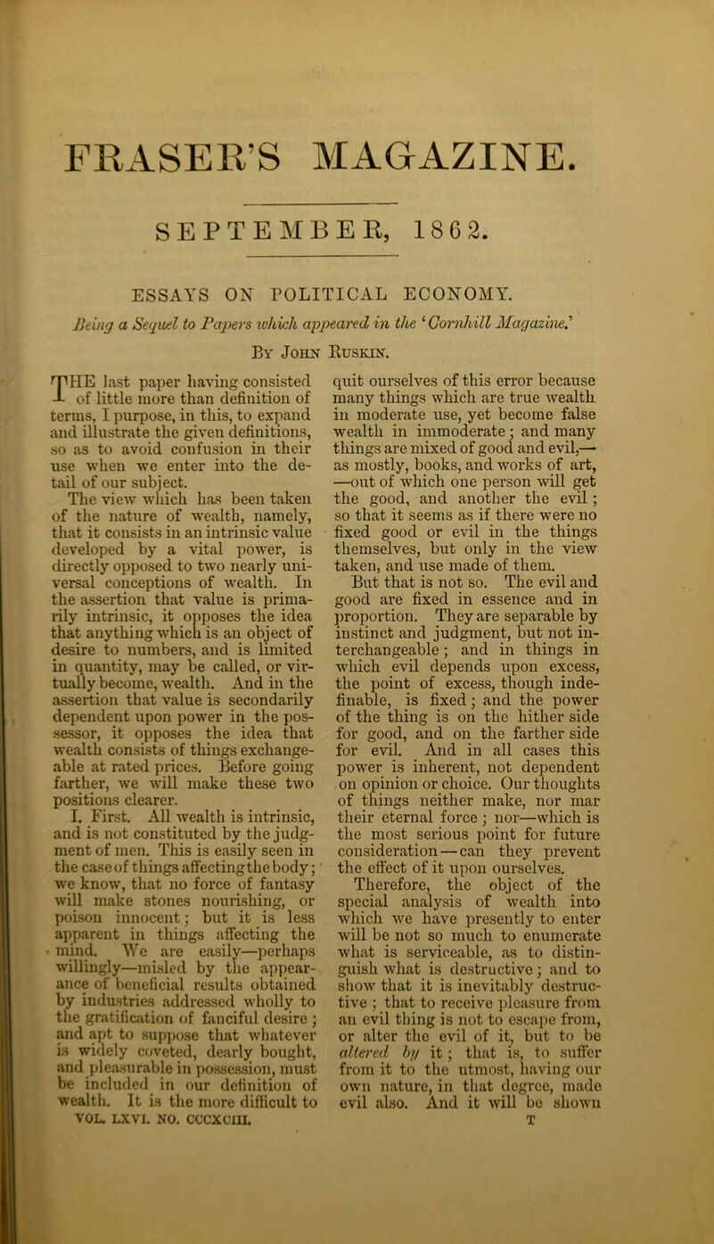 FRASER’S MAGAZINE. SEPTEMBER, 186 2. ESSAYS ON POLITICAL ECONOMY. Being a Sequel to Papers tohich appeared in the ‘ Gomhill Magazine.’ By John Buskin. rPHE last paper having consisted -L of little more than definition of terms, I purpose, in this, to expand and illustrate the given definitions, so as to avoid confusion in their use when we enter into the de- tail of our subject. The view which has been taken of the nature of wealth, namely, that it consists in an intrinsic value developed by a vital power, is directly opposed to two nearly uni- versal conceptions of wealth. In the assertion that value is prima- rily intrinsic, it opposes the idea that anything which is an object of desire to numbers, and is limited in quantity, may be called, or vir- tually become, wealth. And in the assertion that value is secondarily dependent upon power in the pos- sessor, it opposes the idea that wealth consists of things exchange- able at rated prices. Before going- farther, we will make these two positions clearer. I. First. All wealth is intrinsic, and is not constituted by the judg- ment of men. This is easily seen in the case of things affecting the body; we know, that no force of fantasy will make stones nourishing, or poison innocent; but it is less apparent in things affecting the mind. We are easily—perhaps willingly—misled by the appear- ance of beneficial results obtained by industries addressed wholly to the gratification of fanciful desire ; and apt to suppose that whatever is widely coveted, dearly bought, and pleasurable in possession, must be included in our definition of wealth. It is the more difficult to VOL. LXVI. NO. CCCXCTII. quit ourselves of this error because many things which are true wealth in moderate use, yet become false wealth in immoderate ; and many things are mixed of good and evil,— as mostly, books, and works of art, —out of which one person will get the good, and another the evil; so that it seems as if there were no fixed good or evil in the things themselves, but only in the view taken, and use made of them. But that is not so. The evil and good are fixed in essence and in proportion. They are separable by instinct and judgment, but not in- terchangeable ; and in things in which evil depends upon excess, the point of excess, though inde- finable, is fixed; and the power of the thing is on the hither side for good, and on the farther side for evil. And in all cases this power is inherent, not dependent on opinion or choice. Our thoughts of things neither make, nor mar their eternal force ; nor—which is the most serious point for future consideration — can they prevent the effect of it upon ourselves. Therefore, the object of the special analysis of wealth into which we have presently to enter will be not so much to enumerate what is serviceable, as to distin- guish what is destructive; and to show that it is inevitably destruc- tive ; that to receive pleasure from an evil thing is not to escape from, or alter the evil of it, but to be altered by it; that is, to suffer from it to the utmost, having our own nature, in that degree, made evil also. And it will be shown T