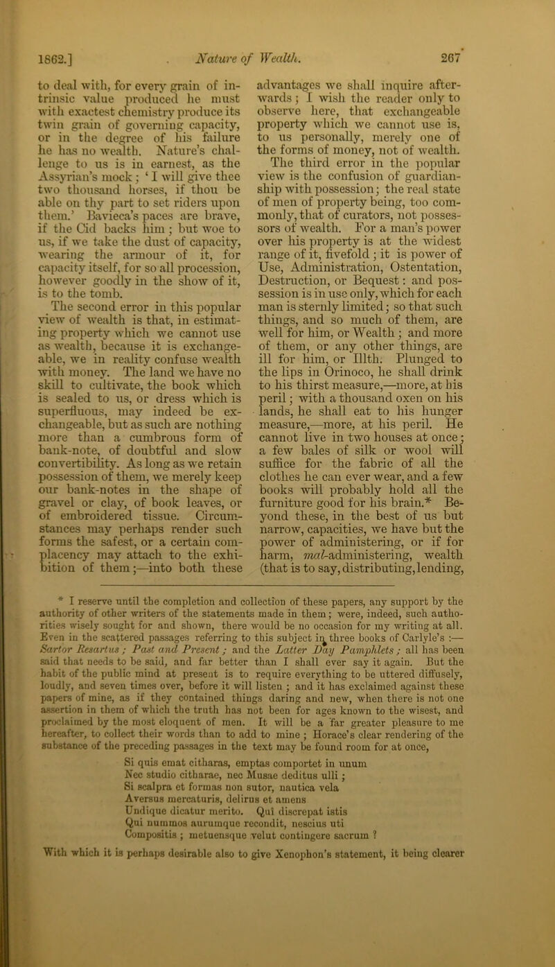 to deal with, for every grain of in- trinsic value produced he must with exactest chemistry produce its twin grain of governing capacity, or in the degree of his failure he hits no wealth. Nature’s chal- lenge to us is in earnest, as the Assyrian’s mock; ‘ I will give thee two thousand horses, if thou be able on thy part to set riders upon them.’ Bavieca’s paces are brave, if the Cid backs him ; but woe to us, if we take the dust of capacity, wearing the armour of it, for capacity itself, for so all procession, however goodly in the show of it, is to the tomb. The second error in this popular view of 'wealth is that, in estimat- ing property which we cannot use as wealth, because it is exchange- able, we in reality confuse wealth with money. The land we have no skill to cultivate, the book which is sealed to us, or dress which is superfluous, may indeed be ex- changeable, but as such are nothing more than a cumbrous form of bank-note, of doubtful and slow convertibility. As long as we retain possession of them, we merely keep our bank-notes in the shape of gravel or clay, of book leaves, or of embroidered tissue. Circum- stances may perhaps render such forms the safest, or a certain com- placency may attach to the exhi- bition of them;—into both these advantages we shall inquire after- wards; I wish the reader only to observe here, that exchangeable property which we cannot use is. to us personally, merely one of the forms of money, not of Avealth. The third error in the popular view is the confusion of guardian- ship with possession; the real state of men of property being, too com- monly, that of curators, not posses- sors of wealth. For a man’s power over his property is at the Avidest range of it, fivefold; it is power of Use, Administration, Ostentation, Destruction, or Bequest: and pos- session is in use only, which for each man is sternly limited; so that such things, and so much of them, are well for him, or Wealth; and more of them, or any other things, are ill for him, or Illth. Plunged to the lips in Orinoco, he shall drink to his thirst measure,—more, at bis peril; with a thousand oxen on his lands, he shall eat to his hunger measure,—more, at his peril. He cannot live in two houses at once; a few bales of silk or wool will suffice for the fabric of all the clothes he can ever Avear, and a few books will probably hold all the furniture good for liis brain.* Be- yond these, in the best of us but narroAv, capacities, Ave have but the power of administering, or if for harm, ^^administering, wealth (that is to say, distributing, lending, * I reserve until the completion and collection of these papers, any support by the authority of other writers of the statements made in them; Avere, indeed, such autho- rities wisely sought for and shown, there would be no occasion for my writing at all. Even in the scattered passages referring to this subject ir^ three books of Carlyle’s :— Sartor Resartus ; Pant and Present; and the Latter Day Pamphlets ; all lias been said that needs to be said, and far better than I shall ever say it again. But the habit of the public mind at present is to require everything to be uttered diffusely, loudly, and seven times over, before it will listen ; and it has exclaimed against these papers of mine, as if they contained things daring and new, when there is not one assertion in them of which the truth has not been for ages known to the wisest, and proclaimed by the most eloquent of men. It will be a far greater pleasure to me hereafter, to collect their words than to add to mine ; Horace’s clear rendering of the substance of the preceding passages in the text may be found room for at once, Si quis emat citharas, emptas comportet in unum Nec studio citharae, nec Musae deditus ulli; Si scalpra et formas non sutor, nautica vela Aversus mercaturis, delirus et amens Undique dicatur merito. Qul discrepat istis Qui nuramos aurumque recondit, nescius uti Compositis ; metuensque velut contingere sacrum ? With which it is perhaps desirable also to give Xenophon’s statement, it being clearer