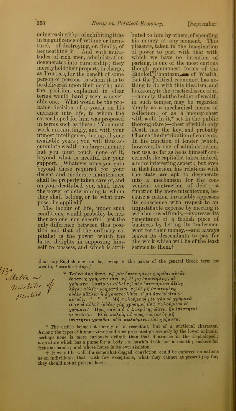 or in creasing it)of exhibiting it (as in magnificence of retinue or furni- ture),—of destroying, or, finally, of bequeathing it. And with multi- tudes of rich men, administration degenerates into curatorsliip; they merely hold their property in charge, as Trustees, for the benefit of some person or persons to whom it is to be delivered upon their death; and the position, explained in clear terms would hardly seem a covet- able one. What would be the pro- bable decision of a youth on his entrance into life, to whom the career hoped for him was proposed in terms such as these : ‘ You must work unremittingly, and with your utmost intelligence, during all your available years ; you will thus ac- cumulate wealth to a large amount; but you must touch none of it, beyond what is needful for your support. Whatever sums you gain beyond those required for your decent and moderate maintenance shall be properly taken care of, and on your death-bed you shall have the power of determining to whom they shall belong, or to what pur- poses be applied V The labour of life, under such conditions, would probably be nei- ther zealous nor cheerful; yet the only difference between this posi- tion and that of the ordinary ca- futalist is the power which the after delights in supposing him- self to possess, and which is attri- buted to him by others, of spending his money at any moment. This pleasure, taken in the imagination of power to. part with that with which we have no intention of parting, is one of the most curious though commonest forms of the Eidoloifrrhantasm^afc of Wealth. But the political economist has no- thing to do with this idealism, and looks only to the practical issue of it, —namely, that the holder of wealth, in such temper, may be regarded simply as a mechanical means of collection; or as a money-chest with a slit in it,* * set in the public thoroughfare;—chest of which only Death lias the key, and probably Chance the distribution of contents. In his function of lender (which, however, is one of administration, not use, as far as he is himself con- cerned), the capitalist takes, indeed, a more interesting aspect; but even in that function, his relations with the state are apt to degenerate into a mechanism for the con- venient contraction of debt;—a function the more mischievous, be- cause a nation invariably appeases its conscience with respect to an unjustifiable expense by meeting it with borrowed funds,—expresses its repentance of a foolish piece of business by letting its tradesmen wait for their money,—and always leaves its descendants to pay for the work which will be of the least service to them.t '■'IV than any English one can he, owing to the power of the general Greek term for wealth, ‘ useable things.’ y- Tavrci apa avra, rip psv iniorap'svip XP0<r9ai avrutv / eicacrroig ypjygara tern, rip 8s pi) sirurrapsvip, ov ff xPVfiara' w(T7rep yt avXoi rip psv iiriorciptvtp d£twp ( Xoyov aiiXsTv yp/;gard sim, rip 8s pi] sTncrrapsvip oii8tv paXXov ?/ aypr/aroi XiGoi, si pi) a7ro8i8olr6 ye avrovg. * * * Mi) moXovpsvoi psv yap ov xPVyar<* simv oi avXoL' (ov8sv yap ypr/cnpoi sim) TrioXovptvoi 8s Xpripara' lipbg ravra 8’ u SuiKparijg tlirtv, r)v S7tiirr)]rai yt irdXsiv. Et 8s irioXolr] ctv 7Tpog rovruv op pi] iiriorrirai xpil^Gai, ov8t 7rioXovptvoi sioi xpil)iara‘ * The orifice being not merely of a receptant, but of a suctional character. Among the types of human virtue and vice presented grotesquely by the lower animals, perhaps none is more curiously definite than that of avarice in the Cepbalopod ; a creature which has a purse for a body ; a hawk’s beak for a mouth ; suckers for feet and hands ; and whose house is its own skeleton. + It would be well if a somewhat dogged conviction could be enforced on nations as on individuals, that, with few exceptions, what they cannot at present pay for, they should not at present have.