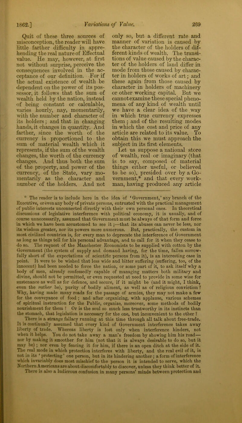 Quit of these three sources of misconception, the reader will have little farther difficulty in appre- hending the real nature of Effectual value. He may, however, at first not 'without surprise, perceive the consequences involved in the ac- ceptance of our definition. For if the actual existence of wealth be dependent on the power of its pos- sessor, it follows that the sum of wealth held by the nation, instead of being constant or calculable, varies hourly, nay, momentarily, with the number and character of its holders; and that in changing hands, it changes in quantity. And farther, since the worth of the currency is proportioned to the sum of material wealth which it represents, if the sum of the wealth changes, the worth of the currency changes. And thus both the sum of the property, and power of the currency, of the State, vary mo- mentarily as the character and number of the holders. And not only so, but a different rate and manner of variation is caused by the character of the holders of dif- ferent kinds of wealth. The transi- tions of value caused by the charac- ter of the holders of land differ in mode from those caused by charac- ter in holders of works of art; and these again from those caused by character in holders of machinery or other working capital. But we cannot examine these special pheno- mena of any kind of wealth until we have a clear idea of the way in which true currency expresses them ; and of the resulting modes in which the cost and price of any article are related to its value. To obtain this we must approach the subject in its first elements. Let us suppose a national store of wealth, real or imaginary (that is to say, composed of material things either useful, or believed to be so), presided over by a Go- vernment,* and that every work- man, having produced any article * The reader is to include here in the idea of ‘ Government,’ any branch of the Executive, or even any body of private persons, entrusted with the practical management of public interests unconnected directly with their own personal ones. In theoretical discussions of legislative interference with political economy, it is usually, and of course unnecessarily, assumed that Government must be always of that form and force in which we have been accustomed to see it ;—that its abuses can never be less, nor its wisdom greater, nor its powers more numerous. But, practically, the custom in most civilized countries is, for every man to deprecate the interference of Government as long as things tell for his personal advantage, and to call for it when they cease to do so. The request of the Manchester Economists to be supplied with cotton by the Government (the system of supply and demand having, for the time, fallen sorrow- fully short of the expectations of scientific persons from it), is an interesting case in point. It were to be wished that less wide and bitter suffering (suffering, too, of the innocent) had been needed to force the nation, or some part of it, to ask itself why a body of men, already confessedly capable of managing matters both military and divine, should not be permitted, or even requested at need to provide in some wise for sustenance as well as for defence, and secure, if it might be (and it might, I think, even the rather be), purity of bodily aliment, as well as of religious conviction ? Why, having made many roads for the passage of armies, they may not make a few for the conveyance of food ; and after organizing, with applause, various schemes of spiritual instruction for the Public, organize, moreover, some methods of bodily nourishment for them ? Or is the soul so much less trustworthy in its instincts than the stomach, that legislation is necessary for the one, but inconvenient to the other ? There is a strange fallacy running at this time through all talk about free-trade. It is continually assumed that every kind of Government interference takes away liberty of trade. Whereas liberty is lost only when interference hinders, not when it helps. You do not take away a man’s freedom by showing him his road— nor by making it smoother for him (not that it is always desirable to do so, but it may be) ; nor even by fencing it for him, if there is an open ditch at the side of it. The real mode in which protection interferes with liberty, and the real evil of it, is not in its * protecting’ one person, but in its hindering another; a form of interference which invariably does most mischief to the person it is intended to serve, which the Northern Americans are about discomfortably to discover, unless they think better of it. There is also a ludicrous confusion in many persons’ mindB between protection and