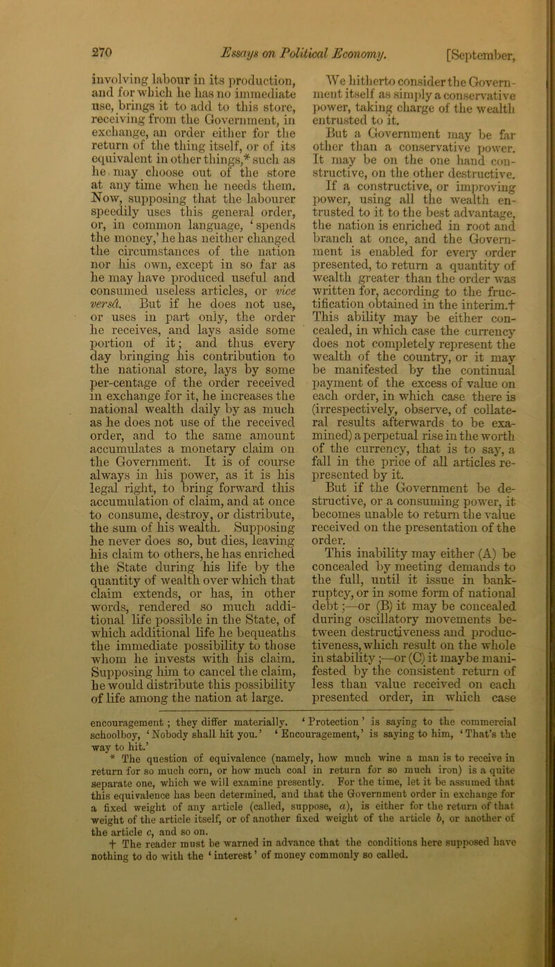 involving labour in its production, and for which lie lias no immediate use, brings it to add to this store, receiving from the Government, in exchange, an order either for the return of the thing itself, or of its equivalent in other things,* * such as he may choose out of the store at any time when he needs them. Now, supposing that the labourer speedily uses this general order, or, in common language, ‘spends the money,’ he has neither changed the circumstances of the nation nor his cnvn, except in so far as he may have produced useful and consumed useless articles, or vice versd. But if he does not use, or uses in part only, the order he receives, and lays aside some portion of it; and thus every day bringing his contribution to the national store, lays by some per-centage of the order received in exchange for it, he increases the national wealth daily by as much as he does not use of the received order, and to the same amount accumulates a monetary claim on the Government. It is of course always in his power, as it is his legal right, to bring forward this accumulation of claim, and at once to consume, destroy, or distribute, the sum of his wealth. Supposing he never does so, but dies, leaving his claim to others, he has enriched the State during his life by the quantity of wealth over which that claim extends, or has, in other words, rendered so much addi- tional life possible in the State, of which additional life he bequeaths the immediate possibility to those whom he invests with his claim. Supposing him to cancel the claim, he would distribute this possibility of life among the nation at large. We hitherto considerthe Govern- ment itself as simply a conservative power, taking charge of the wealth entrusted to it. But a Government may be far other than a conservative power. It may be on the one hand con- structive, on the other destructive. If a constructive, or improving power, using all the wealth en- trusted to it to the best advantage, the nation is enriched in root and branch at once, and the Govern- ment is enabled for every order presented, to return a quantity of wealth greater than the order was written for, according to the fruc- tification obtained in the interim.! This ability may be either con- cealed, in which case the currency does not completely represent the wealth of the country, or it may be manifested by the continual payment of the excess of value on each order, in which case there is (irrespectively, observe, of collate- ral results afterwards to be exa- mined) a perpetual rise in the worth of the currency, that is to say, a fall in the price of all articles re- presented by it. But if the Government be de- structive, or a consuming power, it becomes unable to return the value received on the presentation of the order. This inability may either (A) be concealed by meeting demands to the full, until it issue in bank- ruptcy, or in some form of national debt;—or (B) it may be concealed during oscillatory movements be- tween destructiveness and produc- tiveness, which result on the whole in stability ;—or (C) it maybe mani- fested by the consistent return of less than value received on each presented order, in which case encouragement ; they differ materially. ‘ Protection ’ is saying to the commercial schoolboy, ‘Nobody shall hit you.’ ‘Encouragement,’ is saying to him, ‘That’s the way to hit.’ * The question of equivalence (namely, how much wine a man is to receive in return for so much corn, or how much coal in return for so much iron) is a quite separate one, which we will examine presently. For the time, let it be assumed that this equivalence has been determined, and that the Government order in exchange for a fixed weight of any article (called, suppose, a), is either for the return of that weight of the article itself, or of another fixed weight of the article b, or another of the article c, and so on. t The reader must be warned in advance that the conditions here supposed have nothing to do with the ‘ interest ’ of money commonly so called.