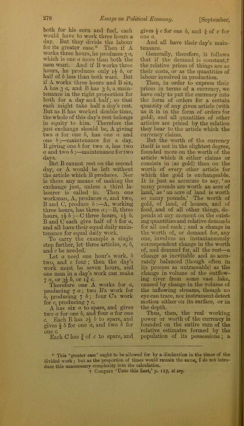 both for his corn and fuel, eacli would have to work three hours a day. But they divide the labour for its greater ease * Then if A works three hours, he produces 3 a, which is one a more than both the men want. And if B works three hours, he produces only iA b, or half of b less than both want. But if A works three hours and B six, A has 3 a, and B has 3 b, a main- tenance in the right proportion for both for a day and half; so that each might take half a day’s rest. But as B has worked double time, the whole of this day’s rest belongs in equity to him. Therefore the just exchange should be, A giving two a for one 6, has one a and one b;—maintenance for a day. B giving one b for two a, has two a and two b ;—maintenance for two days. But B cannot rest on the second day, or A would be left without the article which B produces. Nor is there any means of making the exchange just, unless a third la- bourer is called in. Then one workman, A, produces a, and two, B and C, produce b :—A, working three hours, has three a;—B, three hours, 1^ b ;—C three hours, 1^ b. B and Cfeach give half of b for a, and all have their equal daily main- tenance for equal daily work. To carry the example a single step farther, let three articles, a, b, and c be needed. Let a need one hour’s work, b two, and c four; then the day’s work must be seven hours, and one man in a day’s work can make 7 a, or 3! b, or if c. Therefore one A works for a, producing 7 a; two B’s work for b, producing 7 b; four C’s work for c, producing 7 c. A has six a to spare, and gives two a for one b, and four a for one c. Each B has 2\ b to spare, and gives £ b for one a, and two b for one c. Each C has f of c to spare, and gives £ c for one b, and i of c for one a. And all have their day’s main- tenance. Generally, therefore, it follows that if the demand is constant,t the relative prices of things are as their costs, or as the quantities of labour involved in production. Then, in order to express then- prices in terms of a currency, we have only to put the currency into the form of orders for a certain quantity of any given article (with us it is in the form of orders for gold), and all quantities of other articles are priced by the relation they bear to the article which the currency claims. But the worth of the currency itself is not in the slightest degree, founded more on the worth of the article which it either claims or consists in (as gold) than on the worth of every other article for which the gold is exchangeable. It is just as accurate to say, ‘ so many pounds are worth an acre of land,’ as ‘ an acre of land is worth so many pounds.’ The worth of gold, of land, of houses, and of food, and of all other things, de- pends at any moment on the exist- ing quantities and relative demands for all and each ; and a change in the worth of, or demand for, any one, involves an instantaneously correspondent change in the worth of, and demand for, all the rest—a change as inevitable and as accu- rately balanced (though often in its process as untraceable) as the change in volume of the outflow- ing river from some vast lake, caused by change in the volume of the inflowing streams, though no eye can trace, nor instrument detect motion either on its surface, or in the depth. Thus, then, the real working power or worth of the currency is founded on the entire sum of the relative estimates formed by the population of its possessions; a * Tliis ‘greater ease’ ought to be allowed for by a diminution in the times of the divided work ; but as the proportion of times would remain the same, I do not intro- duce this unnecessary complexity into the calculation. f Compare ‘Unto this Last,’ p. 115, ct seq.