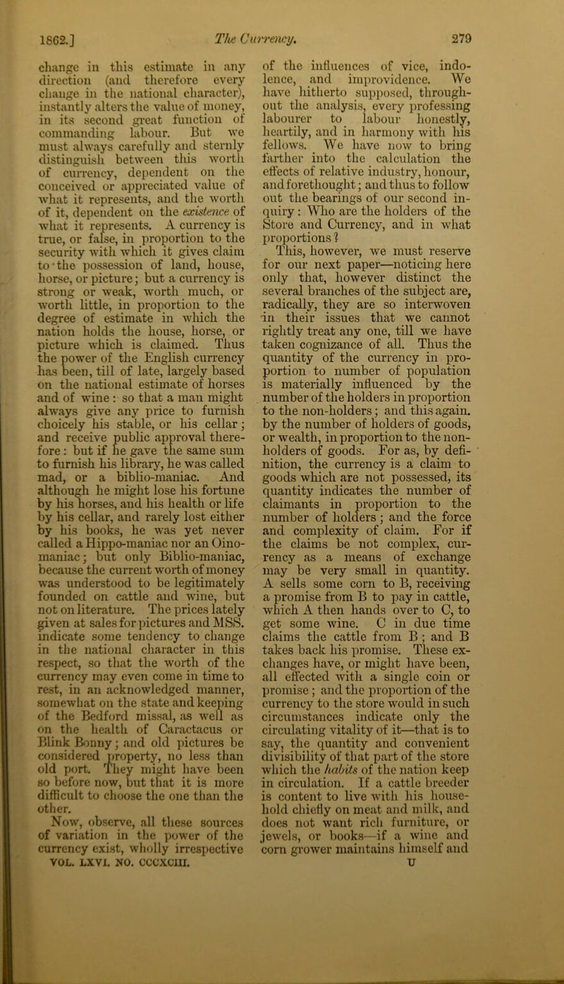 change in this estimate in any direction (and therefore every change in the national character), instantly alters the value of money, in its second great function of commanding labour. But we must always carefully and sternly distinguish between this worth of currency, dependent on the conceived or appreciated value of what it represents, and the worth of it, dependent on the existence of what it represents. A currency is true, or false, in proportion to the security with which it gives claim to the possession of land, house, horse, or picture; but a currency is strong or weak, worth much, or worth little, in proportion to the degree of estimate in which the nation holds the house, horse, or picture which is claimed. Thus the power of the English currency has been, till of late, largely based on the national estimate of horses and of wine : so that a man might always give any price to furnish choicely his stable, or his cellar; and receive public approval there- fore : but if he gave the same sum to furnish his library, he was called mad, or a biblio-maniac. And although he might lose his fortune by his horses, and his health or life by his cellar, and rarely lost either by his books, he was yet never called a Hippo-maniac nor an Oino- maniac; but only Biblio-maniac, because the current worth of money was understood to be legitimately founded on cattle and wine, but not on literature. The prices lately given at sales for pictures and MSS. indicate some tendency to change in the national character in this respect, so that the worth of the currency may even come in time to rest, in an acknowledged manner, somewhat on the state and keeping of the Bedford missal, as well as on the health of Caractacus or Blink Bonny; and old pictures be considered property, no less than old port. They might have been so before now, but that it is more difficult to choose the one than the other. Now, observe, all these sources of variation in the power of the currency exist, wholly irrespective VOL. LXVI. NO. CCCXCIU. of the influences of vice, indo- lence, and improvidence. We have hitherto supposed, through- out the analysis, every professing labourer to labour honestly, heartily, and in harmony with his fellows. We have now to bring farther into the calculation the effects of relative industry, honour, and forethought; and thus to follow out the bearings of our second in- quiry : Who are the holders of the Store and Currency, and in what proportions ? This, however, we must reserve for our next paper—noticing here only that, however distinct the several branches of the subject are, radically, they are so interwoven in their issues that we cannot rightly treat any one, till we have taken cognizance of all. Thus the quantity of the currency in pro- portion to number of population is materially influenced by the number of the holders in proportion to the non-holders; and this again, by the number of holders of goods, or wealth, in proportion to the non- holders of goods. For as, by defi- nition, the currency is a claim to goods which are not possessed, its quantity indicates the number of claimants in proportion to the number of holders; and the force and complexity of claim. For if the claims be not complex, cur- rency as a means of exchange may be very small in quantity. A sells some corn to B, receiving a promise from B to pay in cattle, which A then hands over to C, to get some wine. C in due time claims the cattle from B ; and B takes back his promise. These ex- changes have, or might have been, all effected with a single coin or promise; and the proportion of the currency to the store would in such circumstances indicate only the circulating vitality of it—that is to say, the quantity and convenient divisibility of that part of the store which the habits of the nation keep in circulation. If a cattle breeder is content to live with his house- hold chiefly on meat and milk, and does not want rich furniture, or jewels, or books—if a wine and corn grower maintains himself and u