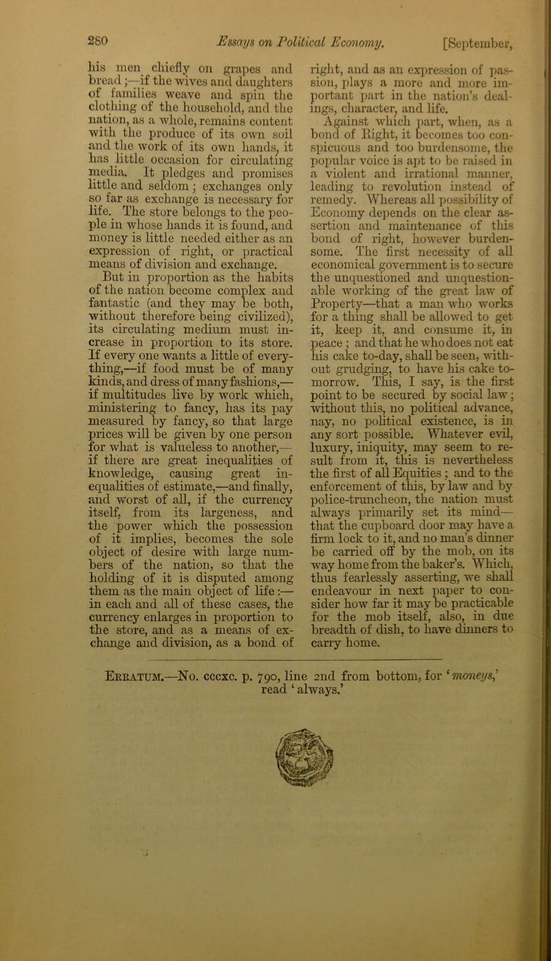 his men chiefly on grapes and breadif the wives and daughters of families weave and spin the clothing of the household, and the nation, as a whole, remains content with the produce of its own soil and the work of its own hands, it has little occasion for circulating media. It pledges and promises little and seldom; exchanges only so far as exchange is necessary for life. The store belongs to the peo- ple in whose hands it is found, and money is little needed either as an expression of right, or practical means of division and exchange. But in proportion as the habits of the nation become complex and fantastic (and they may be both, without therefore being civilized), its circulating medium must in- crease in proportion to its store. If every one wants a little of every- thing,—if food must be of many kinds, and dress of many fashions,— if multitudes live by work which, ministering to fancy, has its pay measured by fancy, so that large prices will be given by one person for what is valueless to another,— if there are great inequalities of knowledge, causing great in- equalities of estimate,—and finally, and worst of all, if the currency itself, from its largeness, and the power which the possession of it implies, becomes the sole object of desire with large num- bers of the nation, so that the holding of it is disputed among them as the main object of life:—• in each and all of these cases, the currency enlarges in proportion to the store, and as a means of ex- change and division, as a bond of right, and as an expression of pas- sion, plays a more and more im- portant part in the nation’s deal- ings, character, and life. Against which part, when, as a bond of Right, it becomes too con- spicuous and too burdensome, the popular voice is apt to be raised in a violent and irrational manner, leading to revolution instead of remedy. Whereas all possibility of Economy depends on the clear as- sertion and maintenance of this bond of right, however burden- some. The first necessity of all economical government is to secure the unquestioned and unquestion- able working of the great law of Property—that a man who works for a thing shall be allowed to get it, keep it, and consume it, in peace; and that he who does not eat his cake to-day, shall be seen, with- out grudging, to have his cake to- morrow. This, I say, is the first point to be secured by social law; without this, no political advance, nay, no political existence, is in any sort possible. Whatever evil, luxury, iniquity, may seem to re- sult from it, this is nevertheless the first of all Equities; and to the enforcement of this, by law and by police-truncheon, the nation must always primarily set its mind— that the cupboard door may have a firm lock to it, and no man’s dinner be carried off by the mob, on its way home from the baker’s. Which, thus fearlessly asserting, we shall endeavour in next paper to con- sider how far it may be practicable for the mob itself, also, in due breadth of dish, to have dinners to carry home. Erratum.—No. cccxc. p. 790, line 2nd from bottom, for ‘moneys,' read ‘ always.’