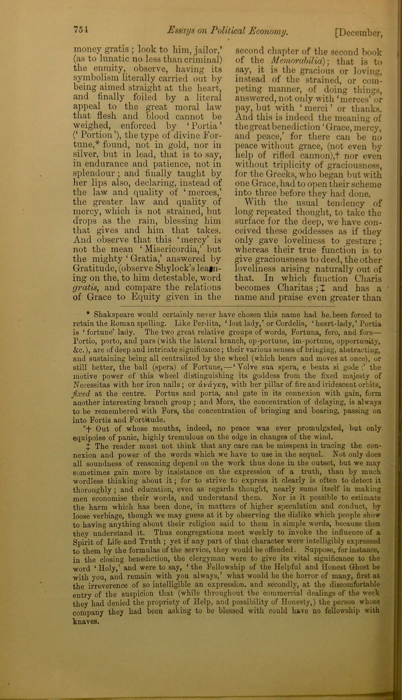 money gratis ; look to him, jailor,’ (as to lunatic no less than criminal) the enmity, observe, having its symbolism literally carried out by being aimed straight at the heart, and finally foiled by a literal appeal to the great moral law that flesh and blood cannot be weighed, enforced by ‘ Portia ’ (‘ Portion’), the type of divine For- tune,* found, not in gold, nor in silver, but in lead, that is to say, in endurance and patience, not in splendour ; and finally taught by her lips also, declaring, instead of the law and quality of ‘ merces,’ the greater law and quality of mercy, which is not strained, but drops as the rain, blessing him that gives and him that takes. And observe that this ‘mercy’ is not the mean ‘ Misericordia,’ but the mighty ‘ Gratia,’ answered by Gratitude, (observe Shy lock’s leafn- ing on the, to him detestable, word gratis, and compare the relations of Grace to Equity given in the second chapter of the second book of the Memorabilia); that is to say, it is the gracious or loving, instead of the strained, or com- peting manner, of doing things, answered, not oidy with ‘merces’ or pay, but with ‘ merci ’ or thanks. And this is indeed the meaning of thegreatbenediction ‘Grace, mercy, and peace,’ for there can be no eace without grace, (not even by elp of rifled cannon),t nor even without triplicity of graciousness, for the Greeks, who began but with one Grace, had to open their scheme into three before they had done. With the usual tendency of long repeated thought, to take the surface for the deep, we have con- ceived these goddesses as if they only gave loveliness to gesture ; whereas their true function is to give graciousness to deed, the other loveliness arising naturally out of that. In which function Charis becomes Charitas; $ and has a name and praise even greater than * Shakspeare would certainly never have chosen this name had he. been forced to retain the Roman spelling. Like Perdita, ‘ lost lady,’ or Cordelia, ‘ heart-lady,’ Portia is ‘ fortune’ lady. The two great relative groups of words, Fortuna, fero, and fore— Portio, porto, and pars (with the lateral branch, op-portune, im-portune, opportunity, &c.), are of deep and intricate significance; their various senses of bringing, abstracting, and sustaining being all centralized by the wheel (which bears and moves at once), or still better, the ball (spera) of Fortune,—‘ Yolve sua spera, e beata si gode :’ the motive power of this wheel distinguishing its goddess from the fixed majesty of Necessitas with her iron nails; or ava-yicr], with her pillar of fire and iridescent orbits, fixed at the centre. Portus and porta, and gate in its connexion with gain, form another interesting branch group ; and Mors, the concentration of delaying, is always to be remembered with Fors, the concentration of bringing and bearing, passing on into Fortis and Fortitude. Out of whose mouths, indeed, no peace was ever promulgated, but only equipoise of panic, highly tremulous on the edge in changes of the wind. J The reader must not think that any care can be misspent in tracing the con- nexion and power of the words which we have to use in the sequel. Not only does all soundness of reasoning depend on the work thus done in the outset, but we may sometimes gain more by insistance on the expression of a truth, than by much wordless thinking about it; for to strive to express it clearly is often to detect it thoroughly ; and education, even as regards thought, nearly sums itself in making men economise their words, and understand them. Nor is it possible to estimate the harm which has been done, in matters of higher speculation and conduct, by loose verbiage, though we may guess at it by observing the dislike which people show to having anything about their religion said to them in simple words, because then they understand it. Thus congregations meet wreeldy to invoke the influence of a Spirit of Life and Truth ; yet if any part of that character wrere intelligibly expressed to them by the formulas of the service, they would be offended. Suppose, for instance, in the closing benediction, the clergyman were to give its vital significance to the word ‘ Holy,1 and were to say, ‘ the Fellowship of the Helpful and Honest Ghost be with you, aud remain with you always,’ what would be the horror of many, first at the irreverence of so intelligible an expression, and secondly, at the discomfortable entry of the suspicion that (while throughout the commercial dealings of the week they had denied the propriety of Help, and possibility of Honesty,) the person whose company they had been asking to be blessed with could have no fellowship with knaves.