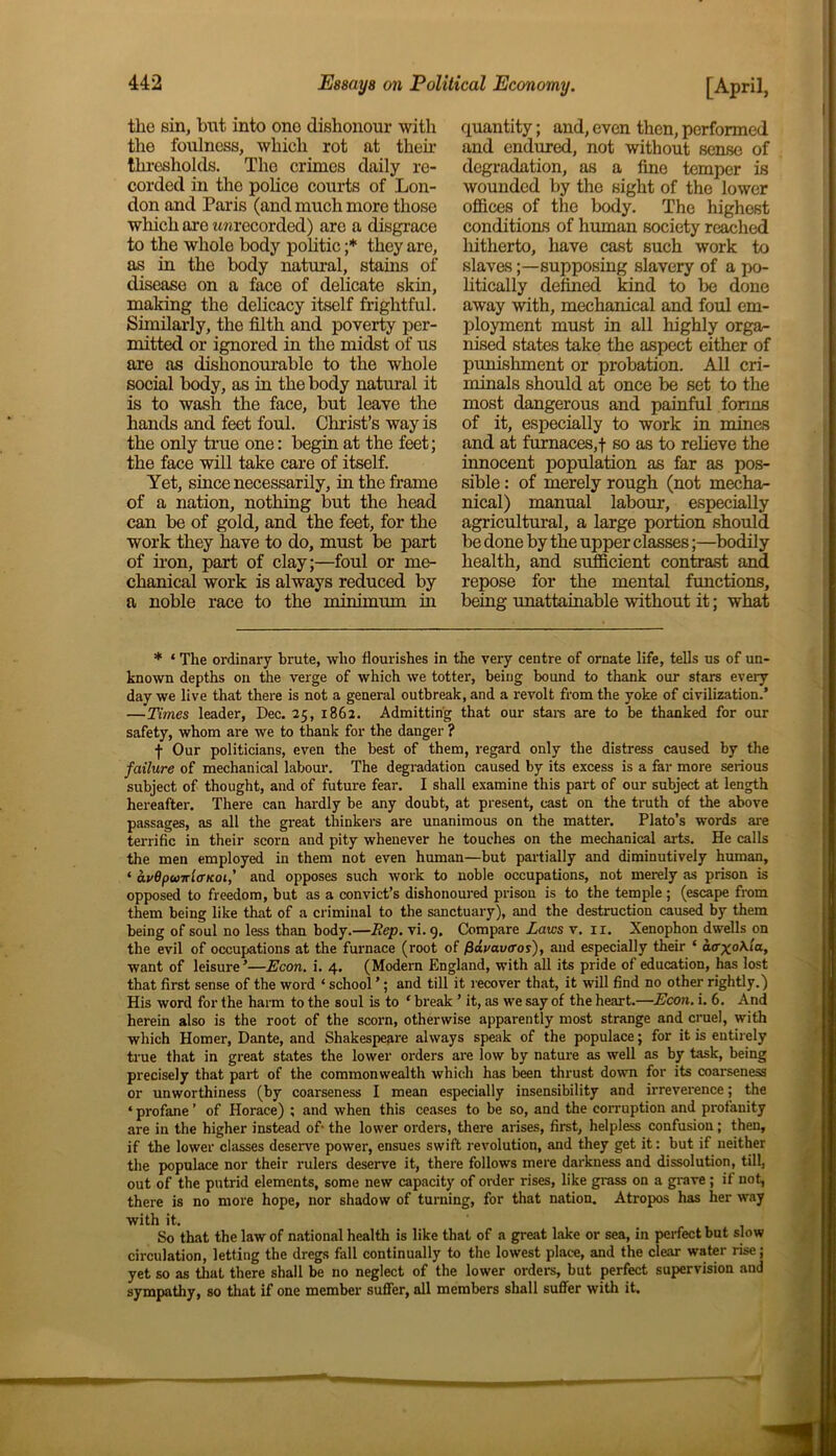 the sin, bnt into one dishonour with the foulness, which rot at their thresholds. The crimes daily re- corded in the police courts of Lon- don and Paris (and much more those which are ^recorded) are a disgrace to the whole body politic ;* they are, as in the body natural, stains of disease on a face of delicate skin, making the delicacy itself frightful. Similarly, the filth and poverty per- mitted or ignored in the midst of us are as dishonourable to the whole social body, as in the body natural it is to wash the face, but leave the hands and feet foul. Christ’s way is the only true one: begin at the feet; the face will take care of itself. Yet, since necessarily, in the frame of a nation, nothing but the head can be of gold, and the feet, for the work they have to do, must be part of iron, part of clay;—foul or me- chanical work is always reduced by a noble race to the minimum in quantity; and, even then, performed and endured, not without sense of degradation, as a fine temper is wounded by the sight of the lower offices of the body. The highest conditions of human society reached hitherto, have cast such work to slaves;—supposing slavery of a po- litically defined kind to be done away with, mechanical and foul em- ployment must in all highly orga- nised states take the aspect either of punishment or probation. All cri- minals should at once be set to the most dangerous and painful forms of it, especially to work in mines and at furnaces,! 80 as to relieve the innocent population as far as pos- sible : of merely rough (not mecha- nical) manual labour, especially agricultural, a large portion should be done by the upper classes;—bodily health, and sufficient contrast and repose for the mental functions, being unattainable without it; what * ‘ The ordinary brute, who flourishes in the very centre of ornate life, tells us of un- known depths on the verge of which we totter, being bound to thank our stars every day we live that there is not a general outbreak, and a revolt from the yoke of civilization.’ —Times leader, Dec. 25, 1862. Admitting that our stars are to be thanked for our safety, whom are we to thank for the danger ? f Our politicians, even the best of them, regard only the distress caused by the failure of mechanical labour. The degradation caused by its excess is a far more serious subject of thought, and of future fear. I shall examine this part of our subject at length hereafter. There can hardly be any doubt, at present, cast on the truth of the above passages, as all the great thinkers are unanimous on the matter. Plato’s words are terrific in their scorn and pity whenever he touches on the mechanical arts. He calls the men employed in them not even human—but partially and diminutively human, ‘ auBpwnlcrKoi,' and opposes such work to noble occupations, not merely as prison is opposed to freedom, but as a convict’s dishonoured prison is to the temple ; (escape from them being like that of a criminal to the sanctuary), and the destruction caused by them being of soul no less than body.—Rep. vi. 9. Compare Laws v. 11. Xenophon dwells on the evil of occupations at the furnace (root of fS&vavaos'), and especially their ‘ acr^O/Via, want of leisure ’—Econ. i. 4. (Modern England, with all its pride of education, has lost that first sense of the word ‘ school ’; and till it recover that, it will find no other rightly.) His word for the harm to the soul is to ‘ break ’ it, as we say of the heart.—Econ. i. 6. And herein also is the root of the scorn, otherwise apparently most strange and cruel, with which Homer, Dante, and Shakespeare always speak of the populace; for it is entirely true that in great states the lower orders are low by nature as well as by task, being precisely that part of the commonwealth which has been thrust down for its coarseness or unworthiness (by coarseness I mean especially insensibility and irreverence; the ‘ profane ’ of Horace) ; and when this ceases to be so, and the corruption and profanity are in the higher instead of- the lower orders, there arises, first, helpless confusion; then, if the lower classes deserve power, ensues swift revolution, and they get it: but if neither the populace nor their rulers deserve it, there follows mere darkness and dissolution, till, out of the putrid elements, some new capacity of order rises, like grass on a grave ; if not, there is no more hope, nor shadow of turning, for that nation. Atropos has her way with it. So that the law of national health is like that of a great lake or sea, in perfect but slow circulation, letting the dregs fall continually to the lowest place, and the clear water rise; yet so as that there shall be no neglect of the lower orders, but perfect supervision and sympathy, so that if one member suffer, all members shall suffer with it.