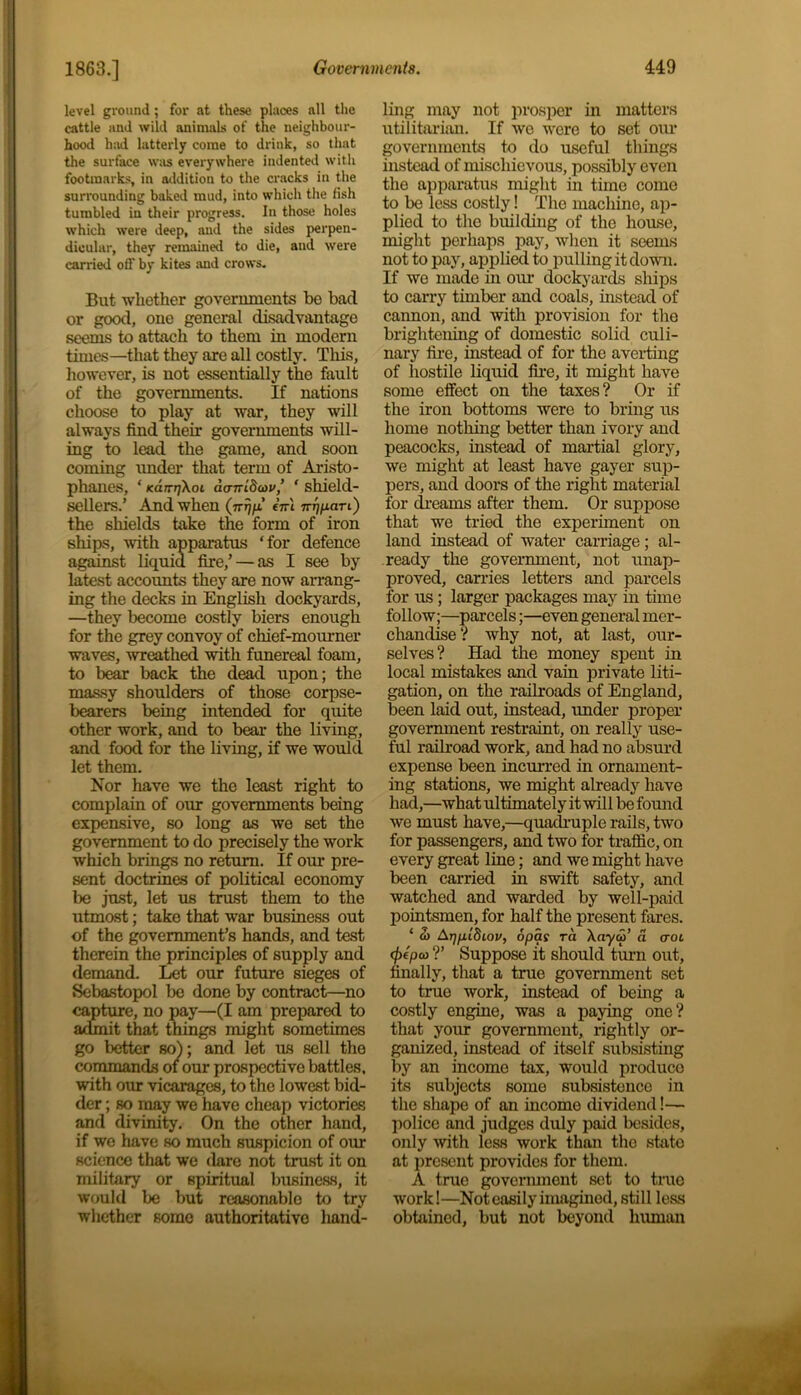 level ground; for at these places all the cattle and wild animals of the neighbour- hood had latterly come to drink, so that the surface was everywhere indented with footmarks, in addition to the cracks in the surrounding baked mud, into which the fish tumbled in their progress. In those holes which were deep, and the sides perpen- dicular, they remained to die, and were carried off by kites and crows. But whether governments be bad or good, one general disadvantage seems to attach to them in modern times—that they are all costly. This, however, is not essentially the fault of the governments. If nations choose to play at war, they will always find their governments will- ing to lead the game, and soon coming under that term of Aristo- phanes, ‘ Karri7X01 dcnrldoiv’ ' shield- sellers.’ And when (7rr\p! eVi ir^pari) the shields take the form of iron ships, with apparatus ‘for defence against liquid fire,’ — as I see by latest accounts they are now arrang- ing the decks in English dockyards, —they become costly biers enough for the grey convoy of chief-mourner waves, wreathed with funereal foam, to bear back the dead upon; the massy shoulders of those corpse- bearers being intended for quite other work, and to bear the living, and food for the living, if we would let them. Nor have we the least right to complain of our governments being expensive, so long as we set the government to do precisely the work which brings no return. If our pre- sent doctrines of political economy be just, let us trust them to the utmost; take that war business out of the government’s hands, and test therein the principles of supply and demand. Let our future sieges of Sebastopol be done by contract—no capture, no pay—(I am prepared to admit that things might sometimes go better so); and let us sell the commands 01 our prospective battles, with our vicarages, to the lowest bid- der ; so may we have cheap victories and divinity. On the other hand, if we have so much suspicion of our science that we dare not trust it on military or spiritual business, it would be but reasonable to try whether some authoritative hand- ling may not prosper in matters utilitarian. If we were to set our governments to do useful things instead of mischievous, possibly even the apparatus might in time come to be less costly! The machine, ap- plied to the building of the house, might perhaps pay, when it seems not to pay, applied to pulling it down. If we made in our dockyards ships to carry timber and coals, instead of cannon, and with provision for the brightening of domestic solid culi- nary fire, instead of for the averting of hostile liquid fire, it might have some effect on the taxes? Or if the iron bottoms were to bring us home nothing better than ivory and peacocks, instead of martial glory, we might at least have gayer sup- pers, and doors of the right material for dreams after them. Or suppose that we tried the experiment on land instead of water carriage; al- ready the government, not unap- proved, carries letters and parcels for us ; larger packages may in time follow;—parcels;—even general mer- chandise? why not, at last, our- selves? Had the money spent in local mistakes and vain private liti- gation, on the railroads of England, been laid out, instead, under proper government restraint, on really use- ful railroad work, and had no absurd expense been incurred in ornament- ing stations, we might already have had,—what ultimately it will be found we must have,—quadruple rails, two for passengers, and two for traffic, on every great line; and we might have been carried in swift safety, and watched and warded by well-paid pointsmen, for half the present fares. * 2) Aiyxldiov, opas ra Xa-yw’ a ao 1 (j)epo> ?’ Suppose it should turn out, finally, that a true government set to true work, instead of being a costly engine, was a paying one? that your government, rightly or- ganized, instead of itself subsisting by an income tax, would produce its subjects some subsistence in the shape of an income dividend!— police and judges duly paid besides, only with less work than tho state at present provides for them. A true government set to true work!—Not easily imagined, still less obtained, but not beyond human