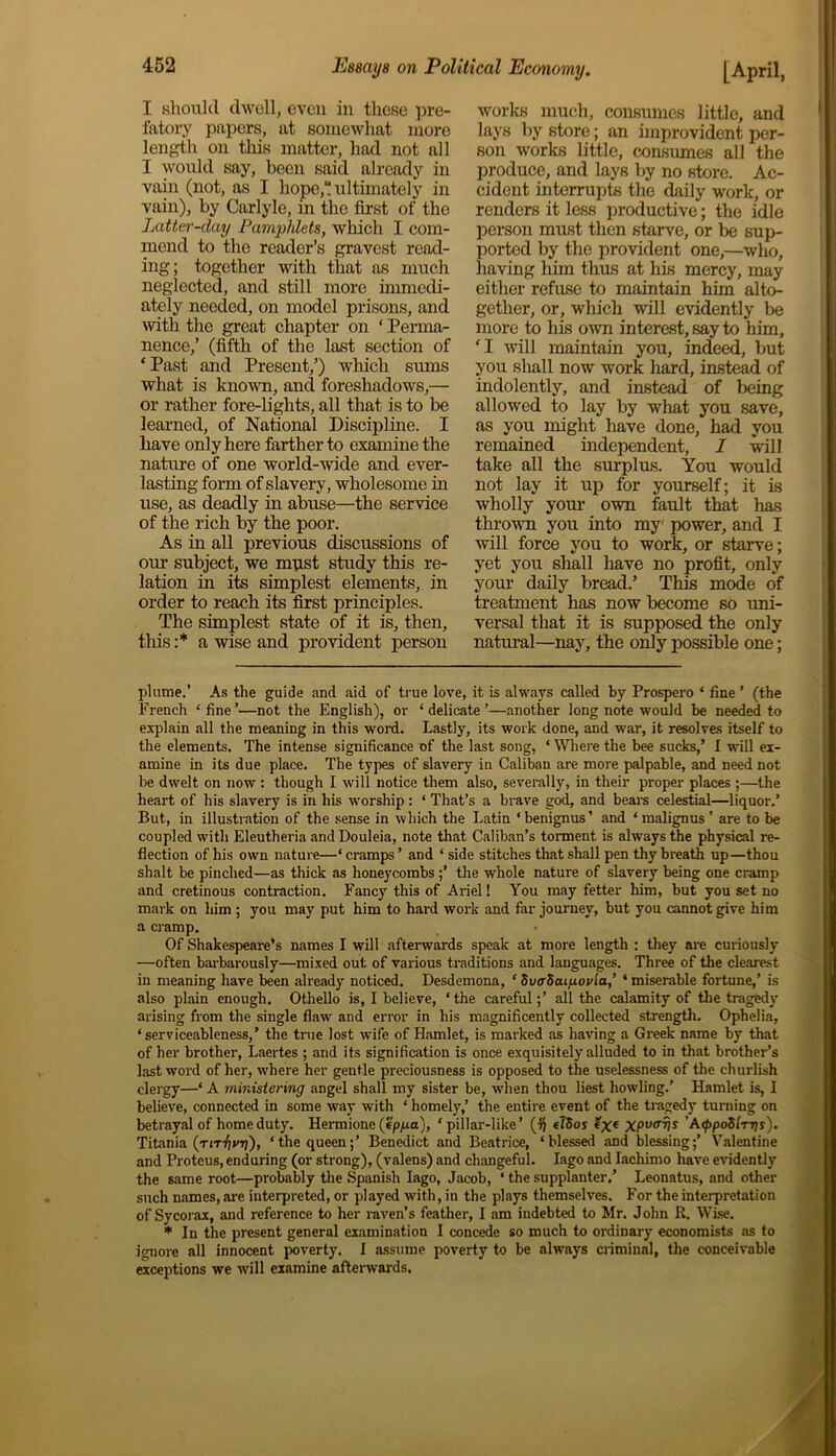 I should dwell, even in these pre- fatory papers, at somewhat more length on this matter, had not all I would say, been said already in vain (not, as I hope,“ ultimately in vain), by Carlyle, in the first of the Latter-day Pamphlets, which I com- mend to the reader’s gravest read- ing; together with that as much neglected, and still more immedi- ately needed, on model prisons, and with the great chapter on ‘ Perma- nence,’ (fifth of the last section of ‘Past and Present,’) which sums what is known, and foreshadows,— or rather fore-lights, all that is to be learned, of National Discipline. I have only here farther to examine the nature of one world-wide and ever- lasting form of slavery, wholesome in use, as deadly in abuse—the service of the rich by the poor. As in all previous discussions of our subject, we must study this re- lation in its simplest elements, in order to reach its first principles. The simplest state of it is, then, this :* a wise and provident person works much, consumes little, and lays by store; an improvident per- son works little, consumes all the produce, and lays by no store. Ac- cident interrupts the daily work, or renders it less productive; the idle person must then starve, or be sup- ported by the provident one,—who, having him thus at his mercy, may either refuse to maintain him alto- gether, or, which will evidently be more to his own interest, say to him, ‘I will maintain you, indeed, but you shall now work hard, instead of indolently, and instead of being allowed to lay by what you save, as you might have done, had you remained independent, I will take all the surplus. You would not lay it up for yourself; it is wholly your own fault that has thrown you into my power, and I will force you to work, or starve; yet you shall have no profit, only your daily bread.’ This mode of treatment has now become so uni- versal that it is supposed the only natural—nay, the only possible one; plume.’ As the guide and aid of true love, it is always called by Prospero ‘ fine ’ (the French ‘fine’—not the English), or ‘delicate’—another long note would be needed to explain all the meaning in this word. Lastly, its work done, and war, it resolves itself to the elements. The intense significance of the last song, * Where the bee sucks,’ I will ex- amine in its due place. The types of slavery in Caliban are more palpable, and need not be dwelt on now : though I will notice them also, severally, in their proper places ;—the heart of his slavery is in his worship : ‘ That’s a brave god, and bears celestial—liquor.’ But, in illustration of the sense in which the Latin ‘benignus’ and ‘malignus’ are to be coupled with Eleutheria and Douleia, note that Caliban’s torment is always the physical re- flection of his own nature—‘ cramps ’ and ‘ side stitches that shall pen thy breath up—thou shalt be pinched—as thick as honeycombs;’ the whole nature of slavery being one cramp and cretinous contraction. Fancy this of Ariel! You may fetter him, but you set no mark on him ; you may put him to hard work and far journey, but you cannot give him a cramp. Of Shakespeare’s names I will afterwards speak at more length : they are curiously —often barbarously—mixed out of various traditions and languages. Three of the clearest in meaning have been already noticed. Desdemona, ‘ SutrSaipovla,’ ‘ miserable fortune,’ is also plain enough. Othello is, I believe, ‘the careful;’ all the calamity of the tragedy arising from the single flaw and error in his magnificently collected strength. Ophelia, ‘serviceableness,’ the true lost wife of Hamlet, is marked as having a Greek name by that of her brother, Laertes ; and its signification is once exquisitely alluded to in that brother’s last word of her, where her gentle preciousness is opposed to the uselessness of the churlish clergy—‘ A ministering angel shall my sister be, when thou liest howling.’ Hamlet is, I believe, connected in some way with ‘ homely,’ the entire event of the tragedy turning on betrayal of home duty. Hermione (ep/xa), ‘pillar-like’ (1} elSos XPv<Tns ’A tppoSlrrjs). Titania (tit^vtj), ‘the queen;’ Benedict and Beatrice, ‘blessed and blessing;’ Valentine and Proteus, enduring (or strong), (valens) and changeful. Iago and Iachimo have evidently the same root—probably the Spanish Iago, Jacob, * the supplanter.’ Leonatus, and other such names, are interpreted, or played with, in the plays themselves. For the interpretation of Sycorax, and reference to her raven’s feather, I am indebted to Mr. John R. Wise. * In the present general examination I concede so much to ordinary economists as to ignore all innocent poverty. I assume poverty to be always criminal, the conceivable exceptions we will examine afterwards.