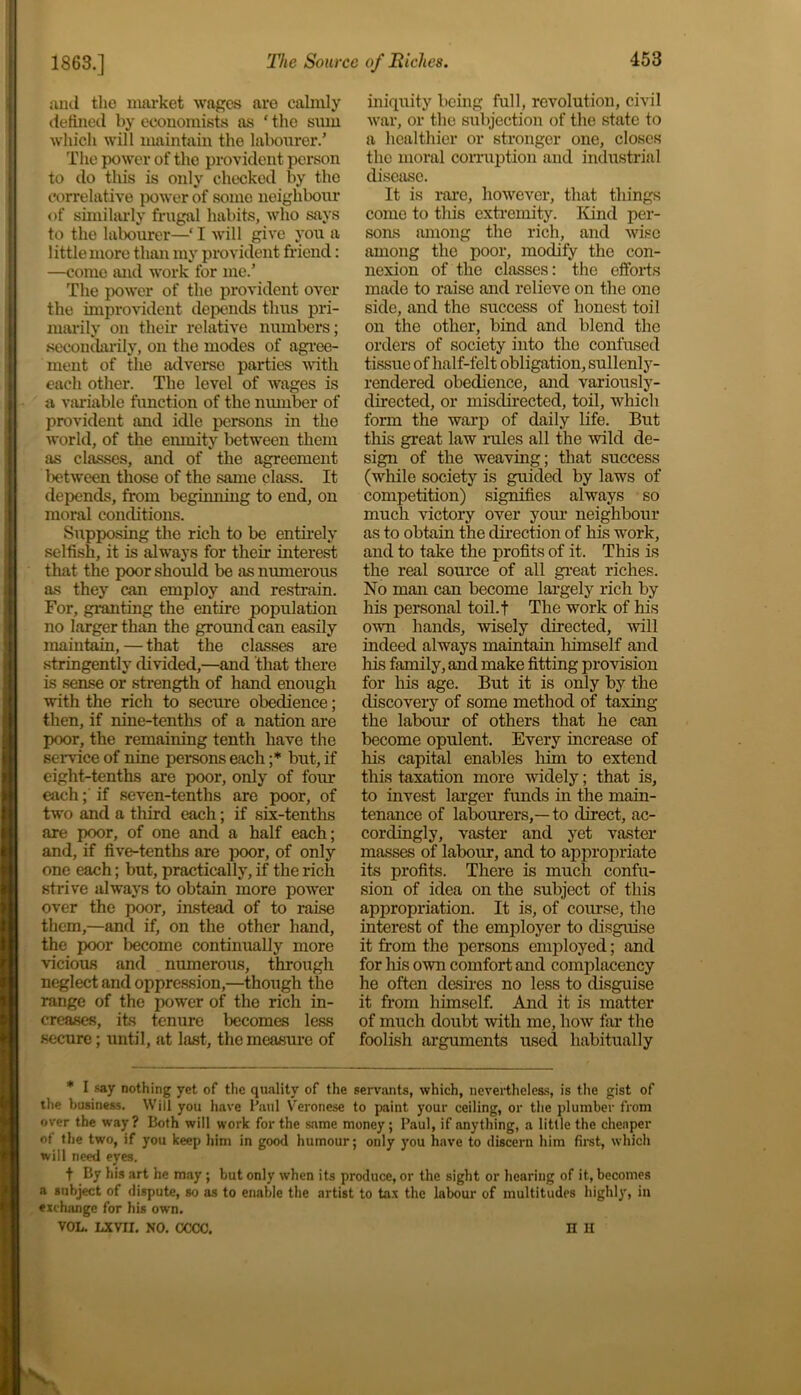 and tlie market wages are calmly defined by economists as * the siun which will maintain the labourer.’ The power of the provident person to do this is only checked by the correlative power of some neighbour of similarly frugal habits, who says to the labourer—‘I will give you a little more than my provident friend: —come and work for me.’ The power of the provident over the improvident depends thus pri- marily on their relative numbers; secondarily, on the modes of agree- ment of the adverse parties with each other. The level of wages is a variable function of the number of provident and idle persons in the world, of the enmity between them as classes, and of the agreement between those of the same class. It depends, from beginning to end, on moral conditions. Supposing the rich to be entirely selfish, it is always for their interest that the poor should be as numerous as they can employ and restrain. For, granting the entire population no larger than the ground can easily maintain, — that the classes are stringently divided,—and that there is sense or strength of hand enough with the rich to secure obedience; then, if nine-tenths of a nation are poor, the remaining tenth have the service of nine persons each ;* but, if eight-tenths are poor, only of four each; if seven-tenths are poor, of two and a third each; if six-tenths are poor, of one and a half each; and, if five-tenths are poor, of only one each; but, practically, if the rich strive always to obtain more power over the poor, instead of to raise them,—and if, on the other hand, the poor become continually more vicious and numerous, through neglect and oppression,—though the range of the power of the rich in- creases, its tenure Ixcomes less secure; until, at last, the measure of iniquity being full, revolution, civil war, or the subjection of the state to a healthier or stronger one, closes the moral corruption and industrial disease. It is rare, however, that things come to this extremity. Kind per- sons among the rich, and wise among the poor, modify the con- nexion of the classes: the efforts made to raise and relieve on the one side, and the success of honest toil on the other, bind and blend the orders of society into the confused tissue of lialf-felt obligation, sullenly- rendered obedience, and variously- directed, or misdirected, toil, which form the warp of daily life. But this great law rules all the wild de- sign of the weaving; that success (while society is guided by laws of competition) signifies always so much victory over your neighbour as to obtain the direction of his work, and to take the profits of it. This is the real source of all great riches. No man can become largely rich by his personal toil.t The work of his own hands, wisely directed, will indeed always maintain himself and his family, and make fitting provision for his age. But it is only by the discovery of some method of taxing the labour of others that he can become opulent. Every increase of his capital enables him to extend this taxation more widely; that is, to invest larger funds in the main- tenance of labourers,—to direct, ac- cordingly, vaster and yet vaster masses of labour, and to appropriate its profits. There is much confu- sion of idea on the subject of this appropriation. It is, of course, the interest of the employer to disguise it from the persons employed; and for his own comfort and complacency he often dashes no less to disguise it from himself. And it is matter of much doubt with me, how far the foolish arguments used habitually * I say nothing yet of the quality of the servants, which, nevertheless, is the gist of the business. Will you have Paul Veronese to paint your ceiling, or the plumber from over the way? Both will work for the same money; Paul, if anything, a little the cheaper ot the two, if you keep him in good humour; only you have to discern him first, which will need eyes. f By his art he may; but only when its produce, or the sight or hearing of it, becomes a subject of dispute, so as to enable the artist to tax the labour of multitudes highly, in exchange for his own. VOL. LXVII. NO. CCCC. n II