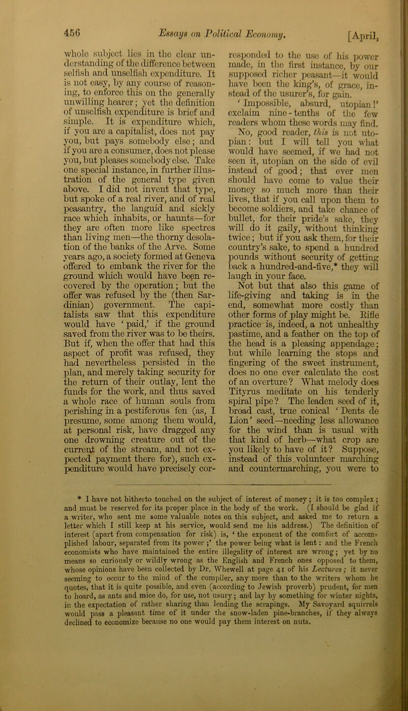 whole subject lies in the clear un- derstanding of the difference between selfish and unselfish expenditure. It is not easy, by any course of reason- ing, to enforce this on the generally unwilling hearer; yet the definition of unselfish expenditure is brief and simple. It is expenditure which, if you are a capitalist, does not pay you, but pays somebody else; and if you are a consumer, docs not please you, but pleases somebody else. Take one special instance, in further illus- tration of the general type given above. I did not invent that type, but spoke of a real river, and of real peasantry, the languid and sickly race which inhabits, or haunts—for they are often more like spectres than living men—the thorny desola- tion of the banks of the Arve. Some years ago, a society formed at Geneva offered to embank the river for the ground which would have been re- covered by the operation; but the offer was refused by the (then Sar- dinian) government. The capi- talists saw that this expenditure would have * paid,’ if the ground saved from the river was to be theirs. But if, when the offer that had this aspect of profit was refused, they had nevertheless persisted in the plan, and merely taking security for the return of then outlay, lent the funds for the work, and thus saved a whole race of human souls from perishing in a pestiferous fen (as, I presume, some among them would, at personal risk, have dragged any one drowning creature out of the current of the stream, and not ex- pected payment there for), such ex- penditure would have precisely cor- responded to the use of his power made, in the first instance, by our supposed richer peasant—it would have been the king’s, of grace, in- stead of the usurer’s, for gain. ' Impossible, absurd, utopian!’ exclaim nine - tenths of the few readers whom these words may find. No, good reader, this is not uto- pian : but I will tell you what would have seemed, if we had not seen it, utopian on the side of evil instead of good; that ever men should have come to value their money so much more than their lives, that if you call upon them to become soldiers, and take chance of bullet, for their pride’s sake, they will do it gaily, without thinking twice; but if you ask them, for their country’s sake, to spend a hundred pounds without security of getting back a hundred-and-five, * they will laugh in your face. Not but that also this game of life-giving and taking is in the end, somewhat more costly than other forms of play might be. Rifle practice is, indeed, a not unhealthy pastime, and a feather on the top of the head is a pleasing appendage; but while learning the stops and fingering of the sweet instrument, does no one ever calculate the cost of an overture ? What melody does Tityrus meditate on his tenderly spiral pipe ? The leaden seed of it, broad cast, true conical ‘ Dents de Lion’ seed—needing less allowance for the wind than is usual with that kind of herb—what crop are you likely to have of it ? Suppose, instead of this volunteer marching and countermarching, you were to * I have not hitherto touched on the subject of interest of money; it is too complex ; and must be reserved for its proper place in the body of the work. (I should be glad if a writer, who sent me some valuable notes on this subject, and asked me to return a letter which I still keep at his service, would send me his address.) The definition of interest (apart from compensation for risk) is, ‘ the exponent of the comfort of accom- plished labour, separated from its power the power being what is lent: and the French economists who have maintained the entire illegality of interest are wrong; yet by no means so curiously or wildly wrong as the English and French ones opposed to them, whose opinions have been collected by Dr. Whewell at page 41 of his Lectures; it never seeming to occur to the mind of the compiler, any more than to the writers whom he quotes, that it is quite possible, and even (according to Jewish proverb) prudent, for men to hoard, as ants and mice do, for use, not usury; and lay by something for winter nights, in the expectation of rather sharing than lending the scrapings. My Savoyard squirrels would pass a pleasant time of it under the snow-laden pine-branches, if they always declined to economize because no one would pay them interest on nuts.
