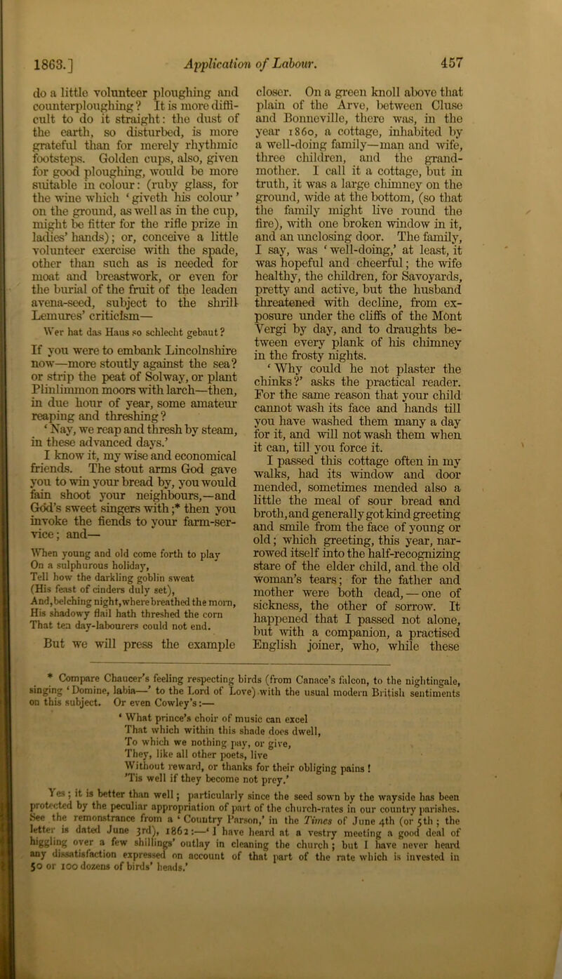 1863.] do a little volunteer ploughing and counterploughing ? It is more diffi- cult to do it straight: the dust of the earth, so disturbed, is more grateful than for merely rhythmic footsteps. Golden ciaps, also, given for good ploughing, would be more suitable in colour: (ruby glass, for the wine which ‘ giveth his colour ’ on the ground, as well as in the cup, might be fitter for the rifle prize in laches’ hands); or, conceive a little volunteer exercise with the spade, other than such as is needed for moat and breastwork, or even for the burial of the fruit of the leaden avena-seed, subject to the shrill Lemures’ criticism— Wer hat das Haas so schlecht gebaut? If you were to embank Lincolnshire now—more stoutly against the sea? or strip the peat of Solway, or plant Plinlimmon moors with larch—then, in due hour of year, some amateur reaping and threshing ? ‘ Nay, we reap and thresh by steam, in these advanced days.’ I know it, my wise and economical friends. The stout arms God gave you to win your bread by, you would fain shoot your neighbours,—and God’s sweet singers with ;* then you invoke the fiends to your farm-ser- vice; and— When young and old come forth to play On a sulphurous holiday, Tell how the darkling goblin sweat (His feast of cinders duly set), And,belching night,where breathed the morn, His shadowy flail hath threshed the corn That tea day-labourers could not end. But we will press the example closer. On a green knoll alxwe that plain of tho Arve, between Cluse and Bonneville, there was, in the year i860, a cottage, inhabited by a well-doing family—man and wife, three children, and the grand- mother. I call it a cottage, but in truth, it was a large cliimney on the ground, wide at the bottom, (so that the family might live round the fire), with one broken window in it, and an unclosing door. The family, I say, was f well-doing,’ at least, it was hopeful and cheerful; the wife healthy, the children, for Savoyards, pretty and active, but the husband threatened with decline, from ex- posure under the cliffs of the Mont Vergi by day, and to draughts be- tween every plank of his chimney in the frosty nights. ‘ Why could he not plaster the chinks?’ asks the practical reader. For the same reason that your child cannot wash its face and hands till you have washed them many a day for it, and will not wash them when it can, till you force it. I passed this cottage often in my Avalks, had its window and door mended, sometimes mended also a little the meal of sour bread and broth, and generally got kind greeting and smile from the face of young or old; which greeting, this year, nar- rowed itself into the half-recognizing stare of the elder child, and the old woman’s tears; for the father and mother were both dead, — one of sickness, the other of sorrow. It happened that I passed not alone, but with a companion, a practised English joiner, who, while these * Compare Chaucer's feeling respecting birds (from Canace’s falcon, to the nightingale, singing ‘Domine, labia— to the Lord of Love) with the usual modem British sentiments on this subject. Or even Cowley’s:— ‘ What prince’s choir of music can excel That which within this shade does dwell, To which we nothing pay, or give, They, like all other poets, live Without reward, or thanks for their obliging pains ! ’Tis well if they become not prey.’ If es ; it is better than well; particularly since the seed sown by the wayside has been protected by the peculiar appropriation of part of the church-rates in our country parishes. See the remonstrance from a * Country l’arson,’ in the Times of June 4th (or 5th ; the letter is dated June 3r(l)> 1862:—‘ ] have heard at a vestry meeting a good deal of higgling over a few shillings’ outlay in cleaning the church ; but I have never heal’d any dissatisfaction expressed on account of that part of the rate which is invested in 50 or 100 dozens of birds’ heads.’