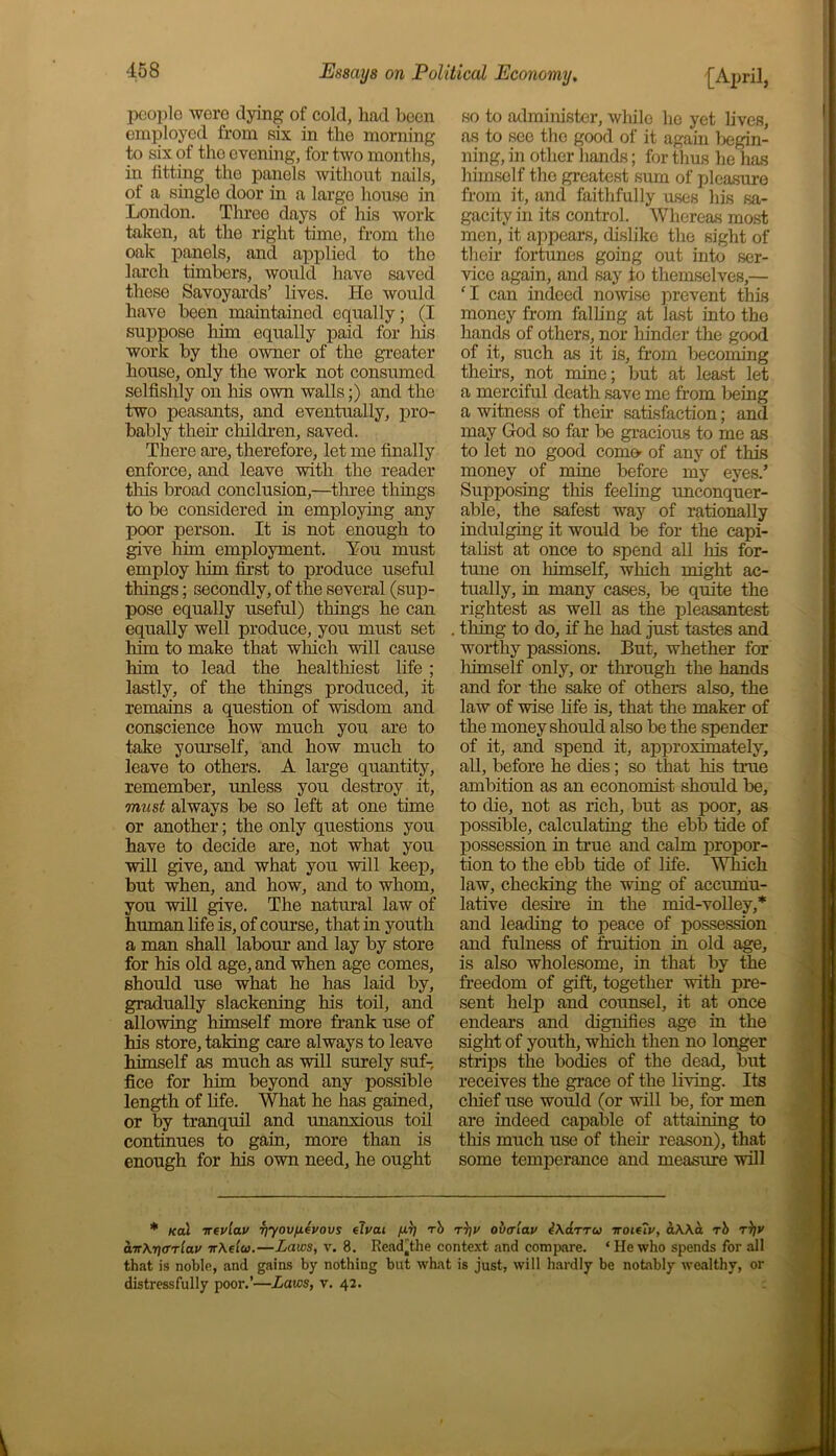 people wore dying of cold, had been employed from six in the morning to six of the evening, for two months, in fitting the panels without nails, of a single door in a largo house in London. Three days of his work taken, at the right time, from the oak panels, and applied to the larch timbers, would have saved these Savoyards’ lives. He would have been maintained equally; (I suppose him equally paid for his work by the owner of the greater house, only the work not consumed selfishly on his own walls;) and the two peasants, and eventually, pro- bably their children, saved. There are, therefore, let me finally enforce, and leave with the reader this broad conclusion,—three things to be considered in employing any poor person. It is not enough to give him employment. You must employ him first to produce useful things; secondly, of the several (sup- pose equally useful) things he can equally well produce, you must set him to make that which will cause him to lead the healthiest life ; lastly, of the tilings produced, it remains a question of wisdom and conscience how much you are to take yourself, and how much to leave to others. A large quantity, remember, unless you destroy it, must always be so left at one time or another; the only questions you have to decide are, not what you will give, and what you will keep, but when, and how, and to whom, you will give. The natural law of human life is, of course, that in youth a man shall labour and lay by store for his old age, and when age comes, should use what he has laid by, gradually slackening his toil, and allowing himself more frank use of his store, taking care always to leave himself as much as will surely suf- fice for him beyond any possible length of life. What he has gained, or by tranquil and unanxious toil continues to gain, more than is enough for his own need, he ought so to administer, while he yet fives, as to see the good of it again begin- ning, in other hands; for thus he lias himself the greatest sum of pleasure from it, and faithfully uses his sa- gacity in its control. Whereas most men, it appears, dislike the sight of their fortunes going out into ser- vice again, and say to themselves,— ‘I can indeed nowise prevent this money from falling at last into the hands of others, nor hinder the good of it, such as it is, from becoming theirs, not mine; but at least let a merciful death save me from being a witness of their satisfaction; and may God so far be gracious to me as to let no good come- of any of this money of mine before my eyes.’ Supposing this feeling unconquer- able, the safest way of rationally indulging it would be for the capi- talist at once to spend all his for- tune on himself, which might ac- tually, in many cases, be quite the lightest as well as the pleasantest thing to do, if he had just tastes and worthy passions. But, whether for himself only, or through the hands and for the sake of others also, the law of wise fife is, that the maker of the money should also be the spender of it, and spend it, approximately, all, before he dies; so that his true ambition as an economist should lie, to die, not as rich, but as poor, as possible, calculating the ebb tide of possession in time and calm propor- tion to the ebb tide of fife. Which law, checking the wing of accumu- lative desire in the ndd-volley,* and leading to peace of possession and fulness of fruition in old age, is also wholesome, in that by the freedom of gift, together with pre- sent help and counsel, it at once endears and dignifies age in the sight of youth, which then no longer strips the bodies of the dead, but receives the grace of the living. Its chief use would (or will be, for men are indeed capable of attaining to this much use of their reason), that some temperance and measure will * /ecu irevlav yyovfMevovs elvai fJ-7) rb tt)v overlay i\drru iroielv, aWa rb t))v dir\-r\<Trlav ir\elu.—Laws, v. 8. Rcad'the context and compare. ‘Hewho spends for all that is noble, and gains by nothing but what is just, will hardly be notably wealthy, or distressfully poor.’—Laws, v. 42.