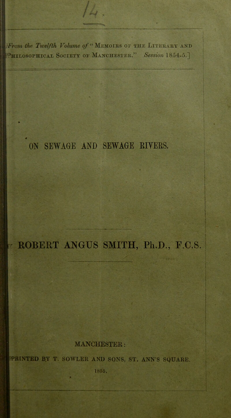 From the Twelfth Volume ^’‘“Memoirs of the Literary and ^HiLOSOPHicAX Society of Manchester/’ Session 1854-5.] ON SEWAGE AND SEWAGE KIYERS. ROBERT ANGUS SMITH, Ph.D., F.C.S. MANCHESTER: PRINTED B.Y T. SOWLER AND SONS, ST. ANN’S SQUARE. I WO.