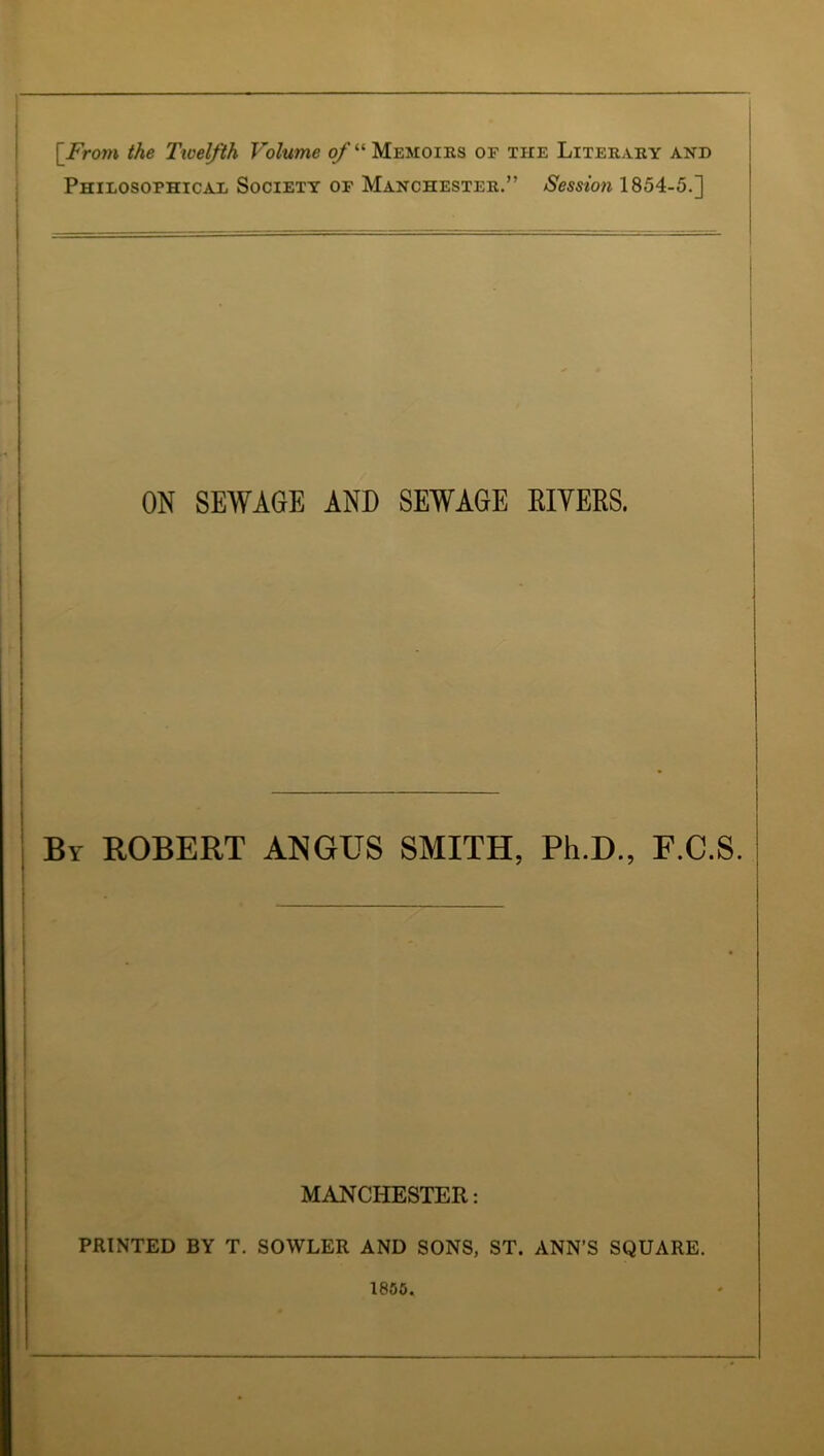 Philosophicad Society of Manchester.” Sessioyi 1854-5.] I ON SEWAGE AND SEWAGE EIYEES. I i j I I I I I I ! I ; By ROBERT ANGUS SMITH, Ph.D., F.C.S. MANCHESTER: PRINTED BY T. SOWLER AND SONS, ST. ANN’S SQUARE. 1850.