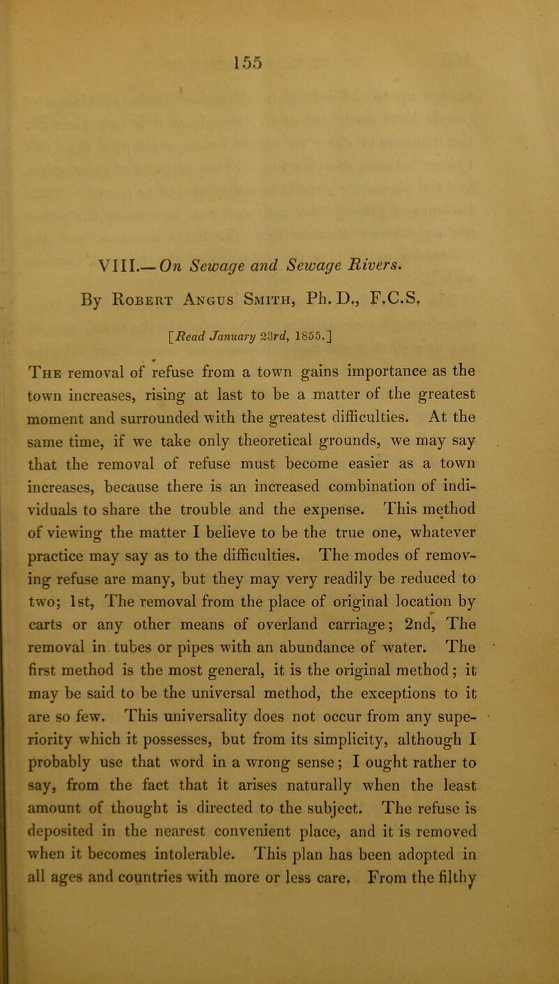 VIII.— On Sewage and Seivage Rivers. By Robert Angus Smith, Ph. D., F.C.S, [i?eac? January 23rrf, 1855.] 0 The removal of refuse from a town gains importance as the town increases, rising at last to be a matter of the greatest moment and surrounded with the greatest difficulties. At the same time, if we take only theoretical grounds, we may say that the removal of refuse must become easier as a town increases, because there is an increased combination of indi- viduals to share the trouble and the expense. This method of viewing the matter I believe to be the true one, whatever practice may say as to the difficulties. The modes of remov- ing refuse are many, but they may very readily be reduced to two; 1st, The removal from the place of original location by carts or any other means of overland carriage; 2nd, The removal in tubes or pipes with an abundance of water. The first method is the most general, it is the original method; it may be said to be the universal method, the exceptions to it are so few. This universality does not occur from any supe- riority which it possesses, but from its simplicity, although I probably use that word in a wrong sense; I ought rather to say, from the fact that it arises naturally when the least amount of thought is directed to the subject. The refuse is deposited in the nearest convenient place, and it is removed when it becomes intolerable. This plan has been adopted in all ages and countries with more or less care. From the filthy