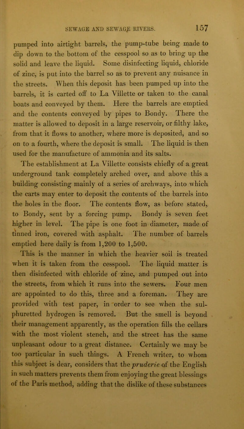 pumped into airtight barrels, the pump-tube being made to dip down to the bottom of the cesspool so as to bring up the solid and leave the liquid. Some disinfecting liquid, chloride of zinc, is put into the barrel so as to prevent any nuisance in the streets. When this deposit has been pumped up into the barrels, it is carted oft' to La Villette or taken to the canal boats and conveyed by them. Here the barrels are emptied and the contents conveyed by pipes to Bondy. There the matter is allowed to deposit in a large reservoir, or filthy lake, from that it flows to another, where more is deposited, and so on to a fourth, where the deposit is small. The liquid is then used for the manufacture of ammonia and its salts. The establishment at La Villette consists chiefly of a great underground tank completely arched over, and above this a building consisting mainly of a series of archways, into which the carts may enter to deposit the contents of the barrels into the holes in the floor. The contents flow, as before stated, to Bondy, sent by a forcing pump. Bondy is seven feet higher in level. The pipe is one foot in diameter, made of tinned iron, covered with asphalt. The number of barrels emptied here daily is from 1,200 to 1,500. This is the manner in which the heavier soil is treated when it is taken from the cesspool. The liquid matter is then disinfected with chloride of zinc, and pumped out into the streets, from which it runs into the sewers. Four men are appointed to do this, three and a foreman. They are provided with test paper, in order to see when the sul- phuretted hydrogen is removed. But the smell is beyond their management apparently, as the operation fills the cellars with the most violent stench, and the street has the same unpleasant odour to a great distance. Certainly we may be too particular in such things. A French writer, to whom this subject is dear, considers that the pruderie of the English in such matters prevents them from enjoying the great blessings of the Paris method, adding that the dislike of these substances