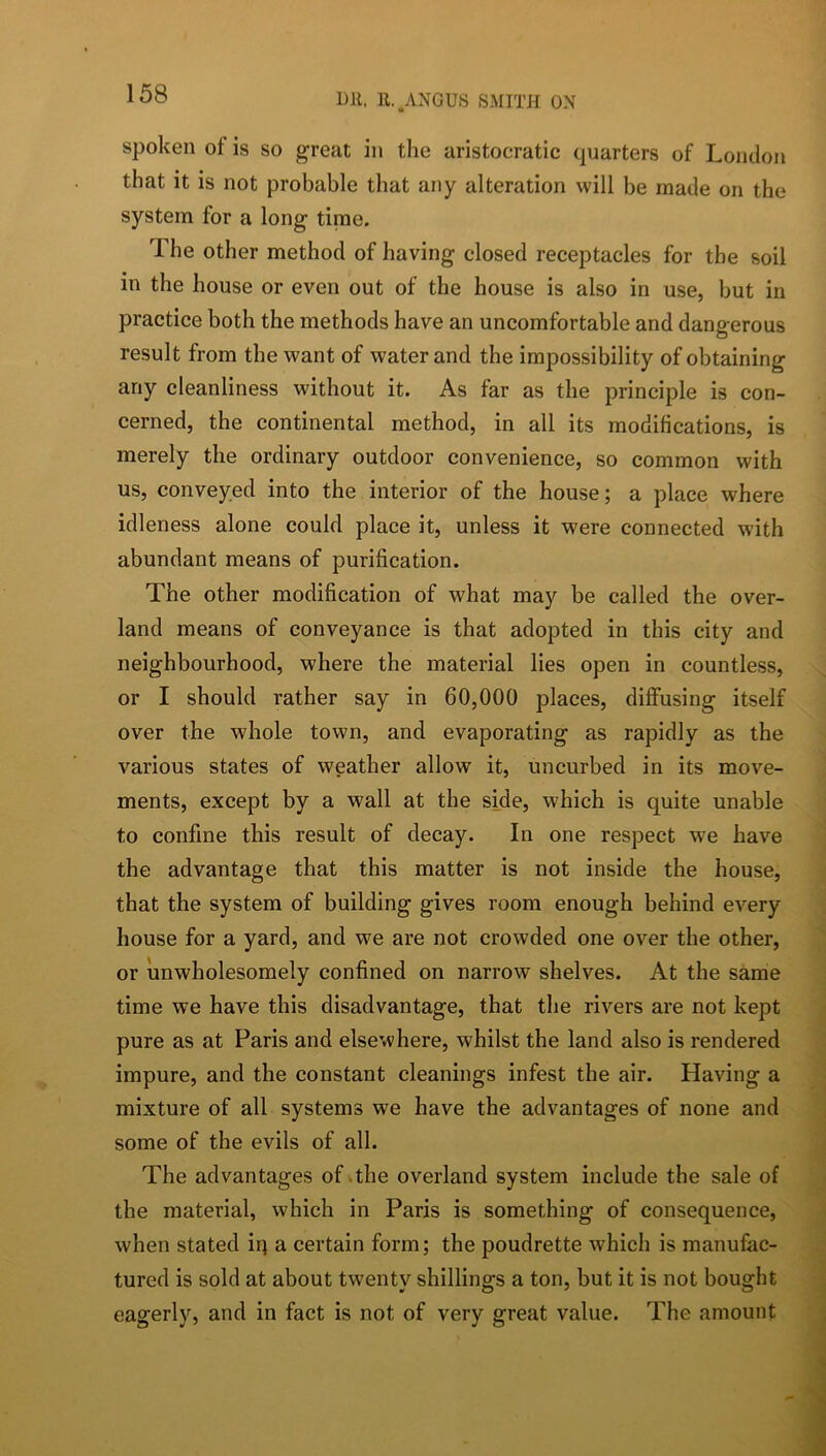 spoken of is so great in the aristocratic quarters of London that it is not probable that any alteration will be made on the system for a long time. The other method of having closed receptacles for the soil in the house or even out of the house is also in use, but in practice both the methods have an uncomfortable and dangerous result from the want of water and the impossibility of obtaining any cleanliness without it. As far as the principle is con- cerned, the continental method, in all its modifications, is merely the ordinary outdoor convenience, so common with us, conveyed into the interior of the house; a place where idleness alone could place it, unless it were connected with abundant means of purification. The other modification of what may be called the over- land means of conveyance is that adopted in this city and neighbourhood, where the material lies open in countless, or I should rather say in 60,000 places, diffusing itself over the whole town, and evaporating as rapidly as the various states of weather allow it, uncurbed in its move- ments, except by a wall at the side, which is quite unable to confine this result of decay. In one respect we have the advantage that this matter is not inside the house, that the system of building gives room enough behind every house for a yard, and we are not crowded one over the other, or unwholesomely confined on narrow shelves. At the same time we have this disadvantage, that the rivers are not kept pure as at Paris and elsewhere, whilst the land also is rendered impure, and the constant cleanings infest the air. Having a mixture of all systems we have the advantages of none and some of the evils of all. The advantages of .the overland system include the sale of the material, which in Paris is something of consequence, when stated iq a certain form; the poudrette which is manufac- tured is sold at about twenty shillings a ton, but it is not bought eagerly, and in fact is not of very great value. The amount