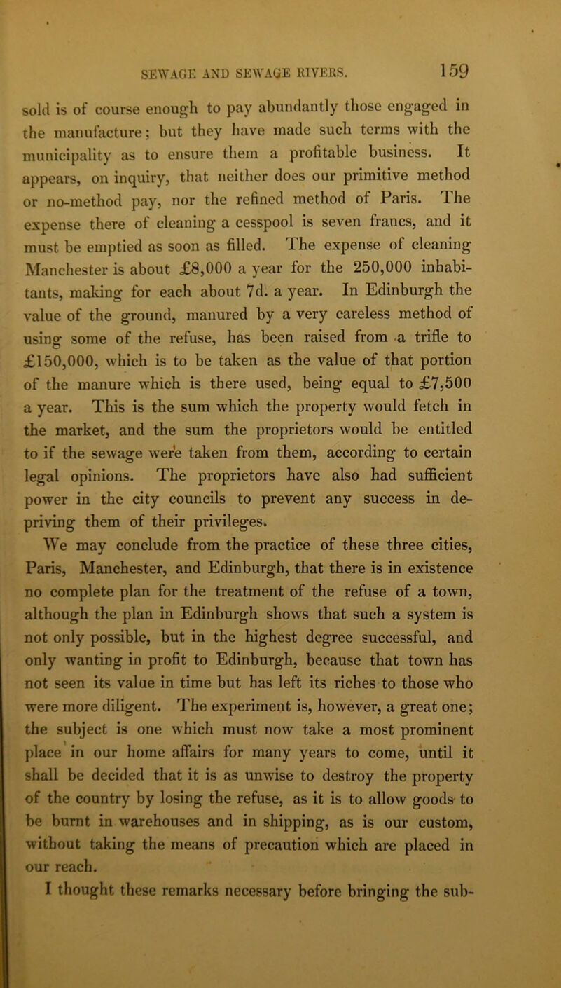 sold is of course enough to pay abundantly those engaged in the manufacture; but they have made such terms with the municipality as to ensure them a profitable business. It appears, on inquiry, that neither does our primitive method or no-method pay, nor the refined method of Paris. The expense there of cleaning a cesspool is seven francs, and it must be emptied as soon as filled. The expense of cleaning Manchester is about £8,000 a year for the 250,000 inhabi- tants, making for each about 7d. a year. In Edinburgh the value of the ground, manured by a very careless method of using: some of the refuse, has been raised from -a trifle to £150,000, which is to be taken as the value of that portion of the manure which is there used, being equal to £7,500 a year. This is the sum which the property would fetch in the market, and the sum the proprietors would be entitled to if the sewage were taken from them, according to certain legal opinions. The proprietors have also had sufficient power in the city councils to prevent any success in de- priving them of their privileges. We may conclude from the practice of these three cities, Paris, Manchester, and Edinburgh, that there is in existence no complete plan for the treatment of the refuse of a town, although the plan in Edinburgh shows that such a system is not only possible, but in the highest degree successful, and only wanting in profit to Edinburgh, because that town has not seen its value in time but has left its riches to those who were more diligent. The experiment is, however, a great one; the subject is one which must now take a most prominent place in our home affairs for many years to come, until it shall be decided that it is as unwise to destroy the property of the country by losing the refuse, as it is to allow goods to be burnt in warehouses and in shipping, as is our custom, without taking the means of precaution which are placed in our reach. I thought these remarks necessary before bringing the sub-