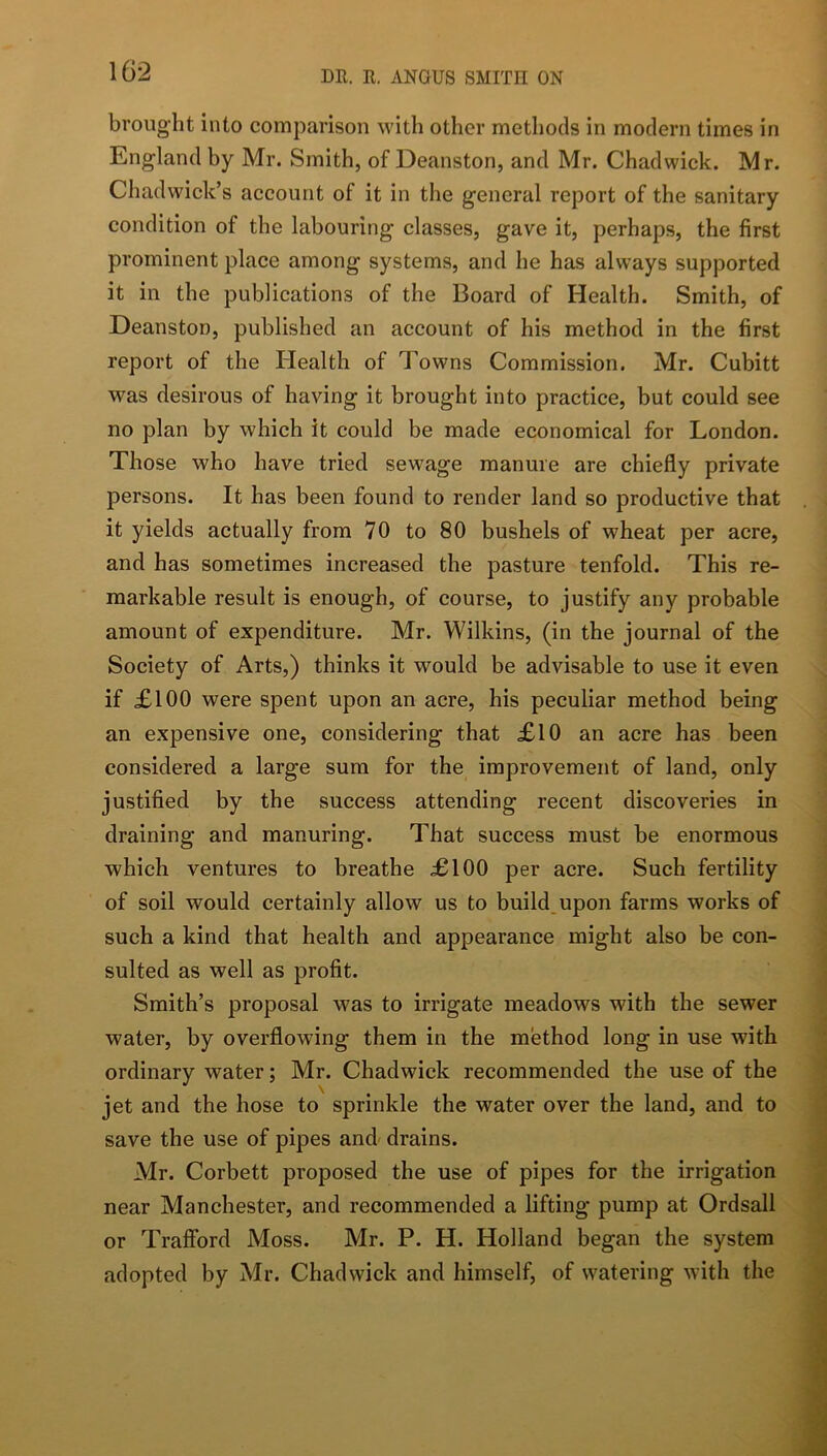 brought into comparison with other methods in modern times in England by Mr. Smith, of Deanston, and Mr. Chadwick. Mr. Chadwick’s account of it in the general report of the sanitary condition of the labouring classes, gave it, perhaps, the first prominent place among systems, and he has always supported it in the publications of the Board of Health. Smith, of Deanston, published an account of his method in the first report of the Health of Towns Commission. Mr. Cubitt was desirous of having it brought into practice, but could see no plan by which it could be made economical for London. Those who have tried sewage manure are chiefly private persons. It has been found to render land so productive that it yields actually from 70 to 80 bushels of wheat per acre, and has sometimes increased the pasture tenfold. This re- markable result is enough, of course, to justify any probable amount of expenditure. Mr. Wilkins, (in the journal of the Society of Arts,) thinks it would be advisable to use it even if £100 were spent upon an acre, his peculiar method being an expensive one, considering that £10 an acre has been considered a large sum for the improvement of land, only justified by the success attending recent discoveries in draining and manuring. That success must be enormous which ventures to breathe £100 per acre. Such fertility of soil would certainly allow us to build,upon farms works of such a kind that health and appearance might also be con- sulted as well as profit. Smith’s proposal was to irrigate meadows with the sewer water, by overflowing them in the method long in use with ordinary water; Mr. Chadwick recommended the use of the jet and the hose to sprinkle the water over the land, and to save the use of pipes and drains. Mr. Corbett proposed the use of pipes for the irrigation near Manchester, and recommended a lifting pump at Ordsall or Traffbrd Moss. Mr. P. H. Holland began the system adopted by Mr. Chadwick and himself, of watering with the