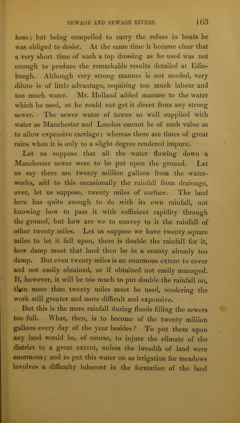 hose; but being compelled to carry the refuse in boats he was obliged to desist. At the same time it became clear that a very short time of such a top dressing as he used was not enough to produce the remarkable results detailed at Edin- burgh. Although very strong manure is not needed, very dilute is of little advantage, requiring too much labour and too much water. Mr. Holland added manure to the water which he used, as he could not get it direct from any strong sewer. The sewer water of towns so well supplied with water as Manchester and London cannot be of such value as to allow expensive carriage; whereas there are times of great rains when it is only to a slight degree rendered impure. Let us suppose that all the water flowing down a Manchester sewer were to be put upon the ground. Let us say there are twenty million gallons from the water- works, add to this occasionally the rainfall from drainage, over, let us suppose, twenty miles of surface. The land here has quite enough to do with its own rainfall, not knowing how to pass it with suflicient rapidity through the ground, but how are we to convey to it the rainfall of other twenty miles. Let us suppose we have twenty square miles to let it fall upon, there is double the rainfall for it, how damp must that land then be in a county already too damp. But even twenty miles is an enormous extent to cover and not easily obtained, or if obtained not easily managed. If, however, it will be too much to put double the rainfall on, tl^n more than twenty miles must be used, rendering the work still greater and more difficult and expensive. But this is the mere rainfall during floods filling the sewers too full. What, then, is to become of the twenty million gallons every day of the year besides ? To put them upon any land would be, of course, to injure the climate of the district to a great extent, unless the breadth of land were enormous; and to put this water on as irrigation for meadows involves a difficulty inherent in the formation of the land
