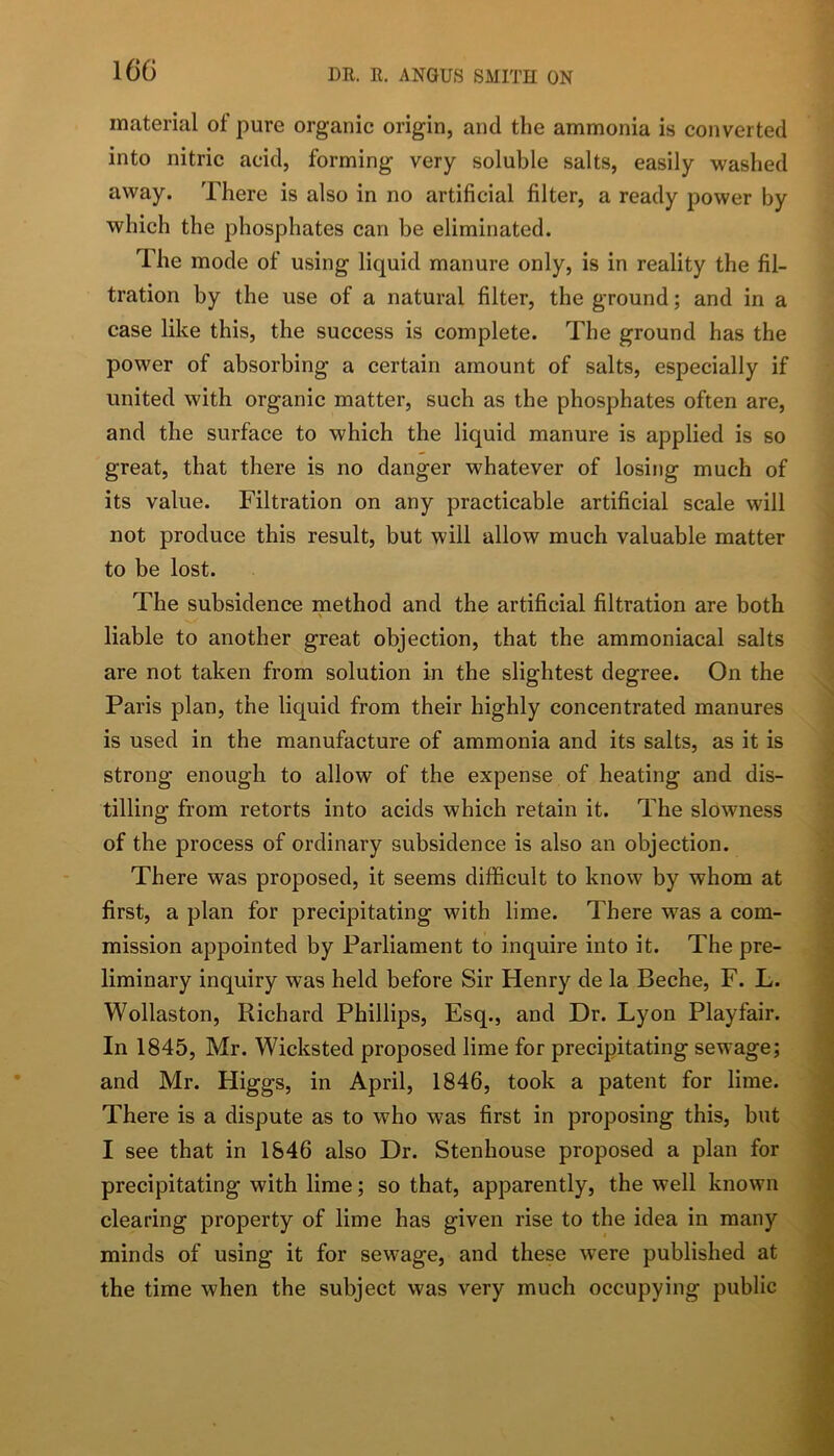 material of pure organic origin, and the ammonia is converted into nitric acid, forming very soluble salts, easily washed away. There is also in no artificial filter, a ready power by which the phosphates can be eliminated. The mode of using liquid manure only, is in reality the fil- tration by the use of a natural filter, the ground; and in a case like this, the success is complete. The ground has the power of absorbing a certain amount of salts, especially if united with organic matter, such as the phosphates often are, and the surface to which the liquid manure is applied is so great, that there is no danger whatever of losing much of its value. Filtration on any practicable artificial scale will not produce this result, but will allow much valuable matter to be lost. The subsidence method and the artificial filtration are both liable to another great objection, that the ammoniacal salts are not taken from solution in the slightest degree. On the Paris plan, the liquid from their highly concentrated manures is used in the manufacture of ammonia and its salts, as it is strong enough to allow of the expense of heating and dis- tilling from retorts into acids which retain it. The slowness of the process of ordinary subsidence is also an objection. There was proposed, it seems difficult to know by whom at first, a plan for precipitating with lime. There was a com- mission appointed by Parliament to inquire into it. The pre- liminary inquiry was held before Sir Henry de la Beche, F. L. Wollaston, Richard Phillips, Esq., and Dr. Lyon Playfair. In 1845, Mr. Wicksted proposed lime for precipitating sewage; and Mr. Higgs, in April, 1846, took a patent for lime. There is a dispute as to who was first in proposing this, but I see that in 1846 also Dr. Stenhouse proposed a plan for precipitating with lime; so that, apparently, the well known clearing property of lime has given rise to the idea in many minds of using it for sewage, and these w^ere published at the time when the subject was very much occupying public