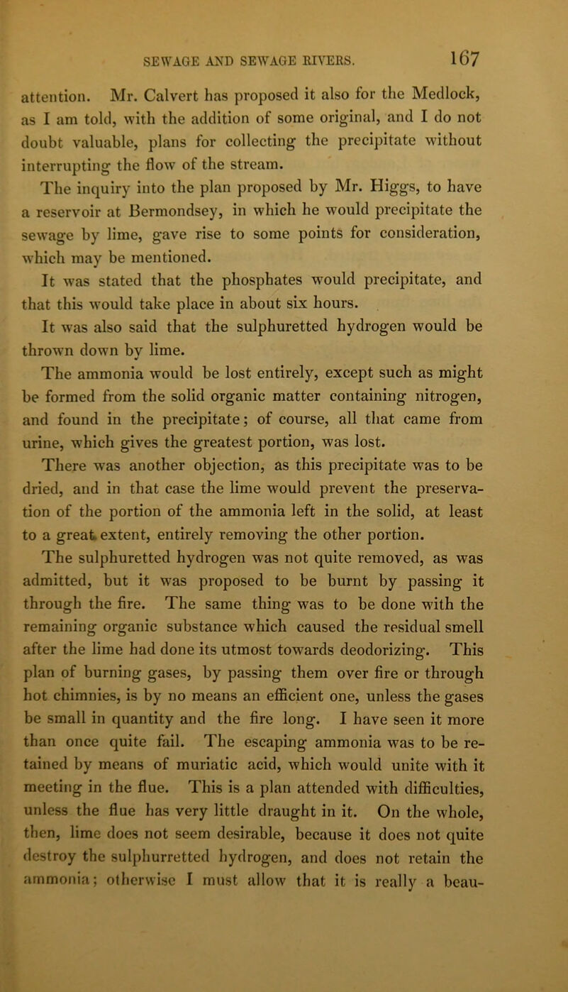 attention. Mr. Calvert has proposed it also for the Medlock, as I am told, with the addition of some original, and I do not doubt valuable, plans for collecting the precipitate without interrupting the flow of the stream. The inquiry into the plan proposed by Mr. Higgs, to have a reservoir at Bermondsey, in which he would precipitate the sewage by lime, gave rise to some points for consideration, which may be mentioned. It was stated that the phosphates would precipitate, and that this would take place in about six hours. It was also said that the sulphuretted hydrogen would be thrown down bv lime. The ammonia would be lost entirely, except such as might be formed from the solid organic matter containing nitrogen, and found in the precipitate; of course, all that came from urine, which gives the greatest portion, was lost. There was another objection, as this precipitate was to be dried, and in that case the lime would prevent the preserva- tion of the portion of the ammonia left in the solid, at least to a great extent, entirely removing the other portion. The sulphuretted hydrogen was not quite removed, as was admitted, but it was proposed to be burnt by passing it through the fire. The same thing was to be done w'ith the remaining organic substance which caused the residual smell after the lime had done its utmost tow'ards deodorizing. This plan of burning gases, by passing them over fire or through hot chimnies, is by no means an efl&cient one, unless the gases be small in quantity and the fire long. I have seen it more than once quite fail. The escaping ammonia was to be re- tained by means of muriatic acid, which would unite with it meeting in the flue. This is a plan attended with diflBculties, unless the flue has very little draught in it. On the whole, then, lime does not seem desirable, because it does not quite destroy the sulphurretted hydrogen, and does not retain the ammonia; otherwise I must allow that it is really a beau-