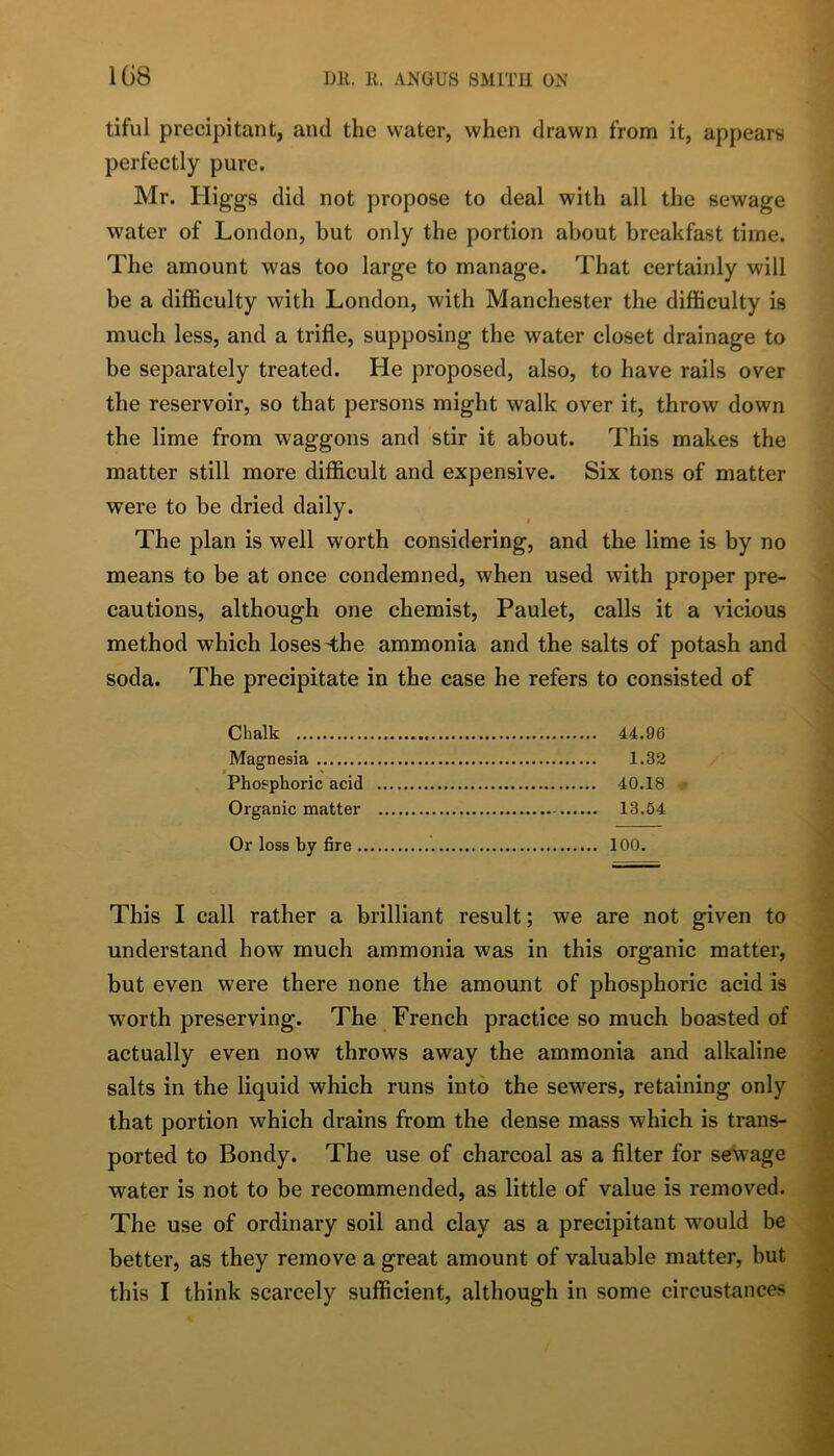 1G8 tiful precipitant, and the water, when drawn from it, appears perfectly pure. Mr. Higgs did not propose to deal with all the sewage water of London, but only the portion about breakfast time. The amount was too large to manage. That certainly will be a difficulty with London, with Manchester the difficulty is much less, and a trifle, supposing the water closet drainage to be separately treated. He proposed, also, to have rails over the reservoir, so that persons might walk over it, throw down the lime from waggons and stir it about. This makes the matter still more difficult and expensive. Six tons of matter were to be dried daily. The plan is well worth considering, and the lime is by no means to be at once condemned, when used with proper pre- cautions, although one chemist, Paulet, calls it a vicious method which loses ^he ammonia and the salts of potash and soda. The precipitate in the case he refers to consisted of Chalk 44.96 Magnesia 1.32 Phosphoric acid 40.18 ■ Organic matter 13.54 Or loss by fire 100. This I call rather a brilliant result; we are not given to understand how much ammonia was in this organic matter, but even were there none the amount of phosphoric acid is worth preserving. The French practice so much boasted of actually even now throws away the ammonia and alkaline salts in the liquid which runs into the sewers, retaining only that portion which drains from the dense mass which is trans- ported to Bondy. The use of charcoal as a filter for sewage water is not to be recommended, as little of value is removed. The use of ordinary soil and clay as a precipitant would be better, as they remove a great amount of valuable matter, but this I think scarcely sufficient, although in some circustances