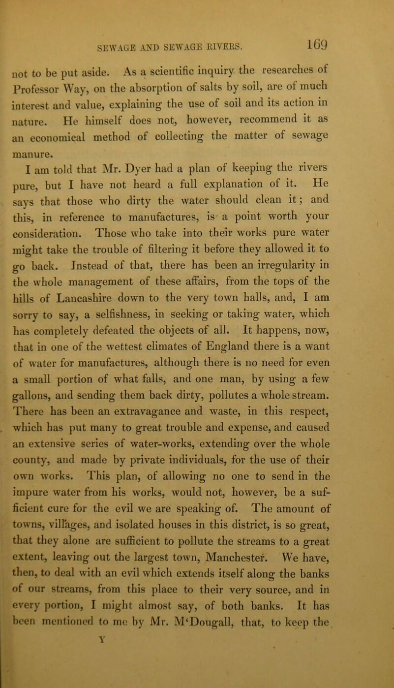 not to be put aside. As a scientific inquiry the researches of Professor Way, on the absorption of salts by soil, are of much interest and value, explaining the use of soil and its action in nature. He himself does not, however, recommend it as an economical method of collecting the matter of sewage manure. I am told that Mr. Dyer had a plan of keeping the rivers pure, but I have not heard a full explanation of it. He says that those who dirty the water should clean it; and this, in reference to manufactures, is- a point worth your consideration. Those who take into their works pure water might take the trouble of filtering it before they allowed it to go back. Instead of that, there has been an irregularity in the whole management of these aflfairs, from the tops of the hills of Lancashire down to the very town halls, and, I am sorry to say, a selfishness, in seeking or taking water, which has completely defeated the objects of all. It happens, now, that in one of the wettest climates of England there is a want of water for manufactures, although there is no need for even a small portion of what falls, and one man, by using a few gallons, and sending them back dirty, pollutes a whole stream. There has been an extravagance and waste, in this respect, which has put many to great trouble and expense, and caused an extensive series of water-works, extending over the whole county, and made by private individuals, for the use of their own works. This plan, of allowing no one to send in the impure water from his works, would not, however, be a suf- ficient cure for the evil we are speaking of. The amount of towns, villages, and isolated houses in this district, is so great, that they alone are sufficient to pollute the streams to a great extent, leaving out the largest town, Manchester. We have, then, to deal with an evil which extends itself alone: the banks of our streams, from this place to their very source, and in every portion, I might almost say, of both banks. It has been mentioned to me by Mr. M‘Dougall, that, to keep the