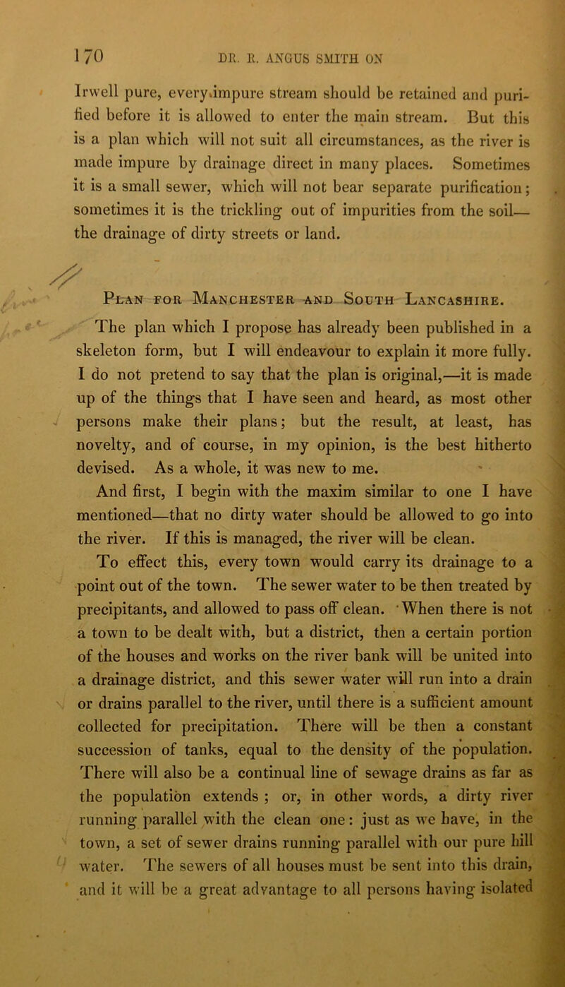 Irvvell pure, every*impure stream should be retained and puri- fied before it is allowed to enter the main stream. But this is a plan which will not suit all circumstances, as the river is made impure by drainage direct in many places. Sometimes it is a small sewer, which will not bear separate purification; sometimes it is the trickling out of impurities from the soil— the drainage of dirty streets or land. Plan for Manchester and South Lancashire. The plan which I propose has already been published in a skeleton form, but I will endeavour to explain it more fully. I do not pretend to say that the plan is original,—it is made up of the things that I have seen and heard, as most other J persons make their plans; but the result, at least, has novelty, and of course, in my opinion, is the best hitherto devised. As a whole, it was new to me. ' ^ And first, I begin with the maxim similar to one I have ’ mentioned—that no dirty water should be allowed to go into ^ the river. If this is managed, the river will be clean. To effect this, every town would carry its drainage to a ^ ■point out of the town. The sewer water to be then treated by i precipitants, and allowed to pass off clean. 'When there is not • J a town to be dealt with, but a district, then a certain portion i of the houses and works on the river bank will be united into , a drainage district, and this sewer water will run into a drain _ \ or drains parallel to the river, until there is a sufficient amount collected for precipitation. There will be then a constant succession of tanks, equal to the density of the population. ^ There will also be a continual line of sewage drains as far as j, the population extends ; or, in other words, a dirty river running parallel with the clean one: just as we have, in the ■ town, a set of sewer drains running parallel with our pure hill ‘ \ water. The sewers of all houses must be sent into this drain, ,| and it will be a great advantage to all persons having isolated