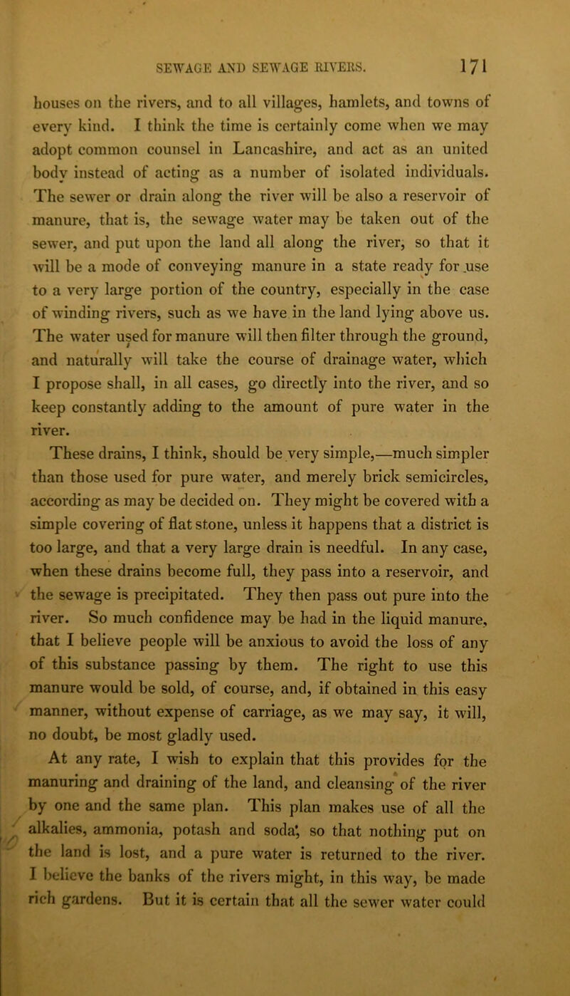 houses on the rivers, and to all villages, hamlets, and towns of every kind. I think the time is certainly come when we may adopt common counsel in Lancashire, and act as an united body instead of acting; as a number of isolated individuals. The sewer or drain along the river will be also a reservoir of manure, that is, the sewage water may be taken out of the sewer, and put upon the land all along the river, so that it will be a mode of conveying manure in a state ready for .use to a very large portion of the country, especially in the case of winding rivers, such as we have in the land lying above us. The water used for manure will then filter through the ground, and naturally will take the course of drainage water, which I propose shall, in all cases, go directly into the river, and so keep constantly adding to the amount of pure water in the river. These drains, I think, should be very simple,—much simpler than those used for pure water, and merely brick semicircles, according as may be decided on. They might be covered with a simple covering of flat stone, unless it happens that a district is too large, and that a very large drain is needful. In any case, when these drains become full, they pass into a reservoir, and the sewage is precipitated. They then pass out pure into the river. So much confidence may be had in the liquid manure, that I believe people will be anxious to avoid the loss of any of this substance passing by them. The right to use this manure would be sold, of course, and, if obtained in this easy manner, without expense of carriage, as we may say, it will, no doubt, be most gladly used. At any rate, I wish to explain that this provides for the manuring and draining of the land, and cleansing of the river by one and the same plan. This plan makes use of all the alkalies, ammonia, potash and soda*, so that nothing put on the land is lost, and a pure water is returned to the river. I believe the banks of the rivers might, in this way, be made rich gardens. But it is certain that all the sewer water could