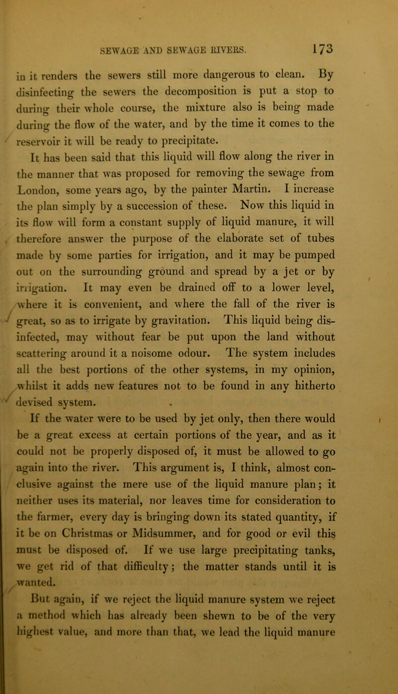 in it renders the sewers still more dangerous to clean. By disinfecting the sewers the decomposition is put a stop to during their whole course, the mixture also is being made during- the flow of the water, and by the time it comes to the reservoir it will be ready to precipitate. It has been said that this liquid will flow along the river in the manner that w'as proposed for removing the sewage from London, some years ago, by the painter Martin. I increase the plan simply by a succession of these. Now this liquid in its flow will form a constant supply of liquid manure, it will therefore answer the purpose of the elaborate set of tubes made by some parties for irrigation, and it may be pumped out on the surrounding ground and spread by a jet or by irrigation. It may even be drained off to a lower level, where it is convenient, and where the fall of the river is great, so as to irrigate by gravitation. This liquid being dis- infected, may without fear be put upon the land without scattering around it a noisome odour. The system includes all the best portions of the other systems, in my opinion, whilst it adds new features not to be found in any hitherto devised system. If the water were to be used by jet only, then there would be a great excess at certain portions of the year, and as it could not be properly disposed of, it must be allowed to go again into the river. This argument is, I think, almost con- clusive against the mere use of the liquid manure plan; it neither uses its material, nor leaves time for consideration to the farmer, every day is bringing down its stated quantity, if it be on Christmas or Midsummer, and for good or evil this must be disposed of. If we use large precipitating tanks, we get rid of that difficulty; the matter stands until it is wanted. / But again, if we reject the liquid manure system we reject a method which has already been shewn to be of the very highest value, and more than that, we lead the liquid manure