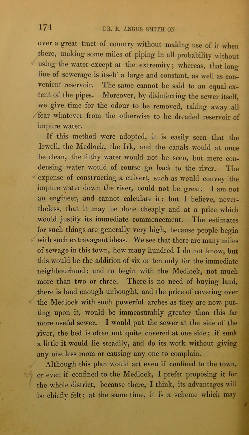 over a great tract of country without making use of it when there, making some miles of piping in all probability without ' using the water except at the extremity; whereas, that long line of sewerage is itself a large and constant, as well as con- venient reservoir. The same cannot be said to an equal ex- tent of the pipes. Moreover, by disinfecting the sewer itself, we give time for the odour to be removed, taking away all /fear whatever from the otherwise to be dreaded reservoir of impure water. If this method were adopted, it is easily seen that the Irwell, the Medlock, the Irk, and the canals would at once be clean, the filthy water would not be seen, but mere con- densing water would of course go back to the river. The expense of constructing a culvert, such as would convey the impure water down the river, could not be great. I am not an engineer, and cannot calculate it; but I believe, never- theless, that it may be done cheaply and at a price which would justify its immediate commencement. The estimates for such things are generally very high, because people begin /with such extravagant ideas. We see that there are many miles of sewage in this town, how many hundred I do not know, but this would be the addition of six or ten only for the immediate neighbourhood; and to begin with the Medlock, not much more than two or three. There is no need of buying land, there is land enough unbought, and the price of covering over the Medlock with such powerful arches as they are now- put- ting upon it, would be immeasurably greater than this far more useful sewer. I would put the sewer at the side of the /ver, the bed is often not quite covered at one side; if sunk a little it would lie steadily, and do its work without giving any one less room or causing any one to complain. Although this plan would act even if confined to the town, ^ or even if confined to the Medlock, I prefer proposing it for the whole district, because there, I think, its advantages will be chiefly felt; at the same time, it is a scheme which may
