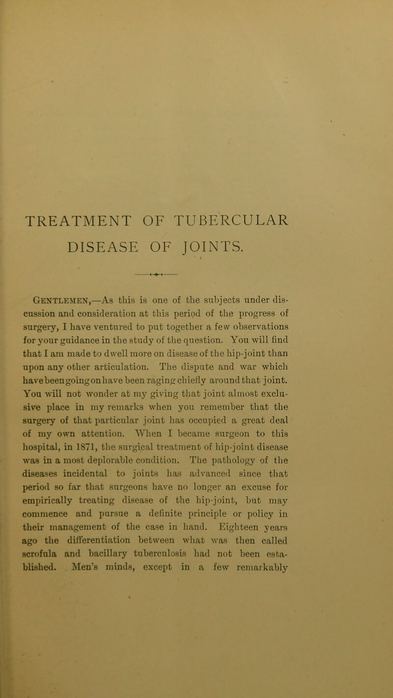 TREATMENT OF TUBERCULAR DISEASE OF JOINTS. ■ « Gentlemen,—As this is one of the suhj'ects under dis- cussion and consideration at this period of the progress of surgery, I have ventured to put together a few observations for your guidance in the study of the question. You will find that I am made to dwell more on disease of the hip-joint than upon any other articulation. The dispute and war which havebeengoingonhave been raging chiefly around that joint. You will not wonder at my giving that joint almost exclu- sive place in my remarks when you remember that the surgery of that particular joint has occupied a great deal of my own attention. When I became surgeon to this hospital, in 1871, the surgical treatment of hip-joint disease was in a most deplorable condition. The pathology of the diseases incidental to joints has advanced since that period so far that surgeons have no longer an excuse for empirically treating disease of the hip-joint, but may commence and pursue a definite principle or policy in their management of the case in hand. Eighteen years ago the differentiation between what was then called scrofula and bacillaiy tuberculosis had not been esta- blished. Men’s minds, except in a few remarkably