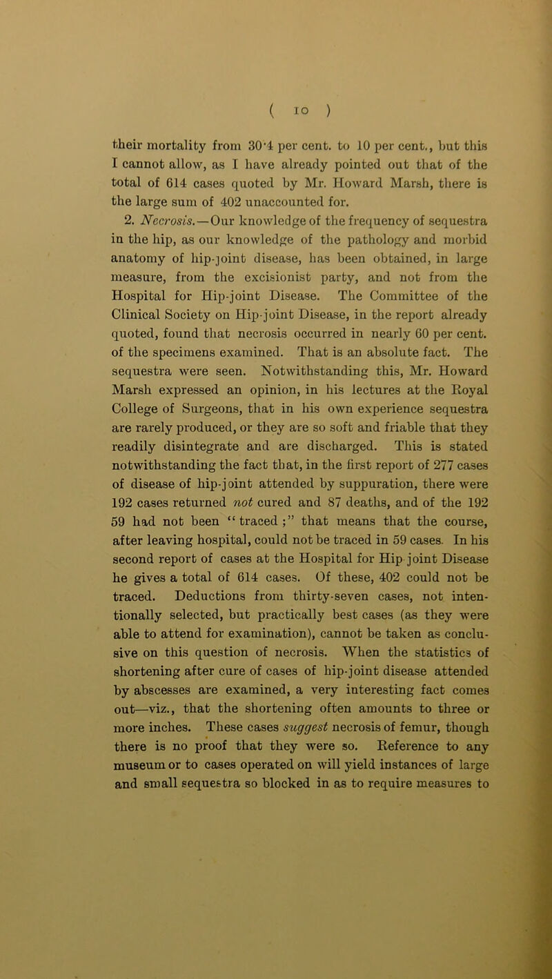 their mortality from 30’4 per cent, to 10 per cent., but this I cannot allow, as I have already pointed out that of the total of 614 cases quoted by Mr. Howard Marsh, there is the large sum of 402 unaccounted for. 2. Necrosis. —Onr knowledge of the frequency of sequestra in the hip, as our knowledge of the pathology and morbid anatomy of hip-joint disease, has been obtained, in large measure, from the excisionist party, and not from the Hospital for Hip-j'oint Disease. The Committee of the Clinical Society on Hip-joint Disease, in the report already quoted, found that necrosis occurred in nearly 60 per cent, of the specimens examined. That is an absolute fact. The sequestra were seen. Notwithstanding this, Mr. Howard Marsh expressed an opinion, in his lectures at the Royal College of Surgeons, that in his own experience sequestra are rarely produced, or they are so soft and friable that they readily disintegrate and are discharged. This is stated notwithstanding the fact that, in the first report of 277 cases of disease of hip-j oint attended by suppuration, there were 192 cases returned not cured and 87 deaths, and of the 192 59 had not been “traced;” that means that the course, after leaving hospital, could not be traced in 59 cases. In his second report of cases at the Hospital for Hip joint Disease he gives a total of 614 cases. Of these, 402 could not be traced. Deductions from thirty-seven cases, not inten- tionally selected, but practically best cases (as they were able to attend for examination), cannot be taken as conclu- sive on this question of necrosis. When the statistics of shortening after cure of cases of hip-joint disease attended by abscesses are examined, a very interesting fact comes out—viz., that the shortening often amounts to three or more inches. These cases stiggest necrosis of femur, though there is no proof that they were so. Reference to any museum or to cases operated on will yield instances of large and small sequestra so blocked in as to require measures to