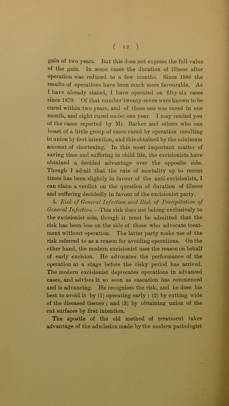 gain of two years. But this does not express the full value of the gain. In some cases the duration of illness after operation was reduced to a few months. Since 1880 the results of operations have been much more favourable. As I have already stated, I have operated on fifty-six cases since 1879. Of that number twenty-seven were known to be cured within two years, and of these one was cured in one month, and eight cured under one year. I may remind you of the cases reported by Mr. Barker and others who can boast of a little group of cases cured by operation resulting in union by first intention, and this obtained by the minimum amount of shortening. In this most important matter of saving time and suffering in child life, the excisionists have obtained a decided advantage over the opposite side. Though I admit that the rate of mortality up to recent times has been slightly in favour of the anti-excisionists, I can claim a verdict on the question of duration of illness and suffering decidedly in favour of the excisionist party. 5. Bisk of General Infection and Risk of Precipitation of General Infection.—This risk does not belong exclusively to the excisionist side, though it must be admitted that the risk has been less on the side of those who advocate treat- ment without operation. The latter party make use of the risk referred to as a reason for avoiding operations. On the other hand, the modern excisionist uses the reason on behalf of early excision. He advocates the performance of the operation at a stage before the risky period has arrived. The modern excisionist deprecates operations in advanced cases, and advises it so soon as caseation has commenced and is advancing. He recognises the risk, and he does his best to avoid it by (1) operating early ; (2) by cutting vdde of the diseased tissues ; and (3) by obtaining union of the cut surfaces by first intention. The apostle of the old method of treatment takes advantage of the admission made by the modern pathologist