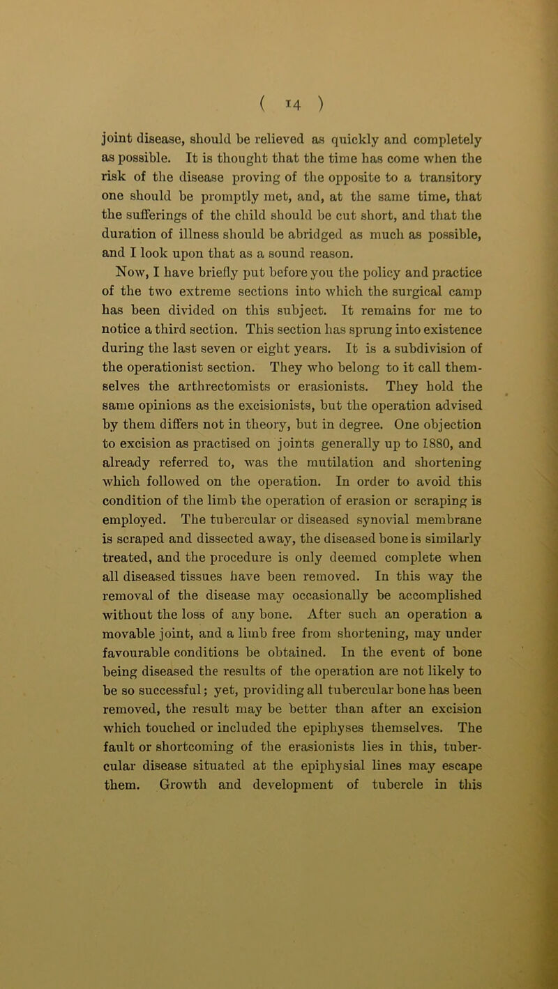 joint disease, should be relieved as quickly and completely as possible. It is thought that the time has come when the risk of the disease proving of the opposite to a transitory one should be promptly met, and, at the same time, that the sufferings of the child should he cut short, and that the duration of illness should he abridged as much as possible, and I look upon that as a sound reason. Now, I have briefly put before you the policy and practice of the two extreme sections into which the surgical camp has been divided on this subject. It remains for me to notice a third section. This section has sprung into existence during the last seven or eight years. It is a subdivision of the operationist section. They who belong to it call them- selves the arthrectomists or erasionists. They hold the same opinions as the excisionists, but the operation advised by them differs not in theory, but in degree. One objection to excision as practised on joints generally up to 1880, and already referred to, Avas the mutilation and shortening which followed on the operation. In order to avoid this condition of the limb the operation of erasion or scraping is employed. The tubercular or diseased synovial membrane is scraped and dissected away, the diseased bone is similarly treated, and the procedure is only deemed complete when all diseased tissues have been removed. In this way the removal of the disease may occasionally be accomplished without the loss of any bone. After such an operation a movable joint, and a limb free from shortening, may under favourable conditions be obtained. In the event of bone being diseased the results of the operation are not likely to be so successful; yet, providing all tubercular bone has been removed, the result may be better than after an excision which touched or included the epiphyses themselves. The fault or shortcoming of the erasionists lies in this, tuber- cular disease situated at the epiphysial lines may escape them. Growth and development of tubercle in this