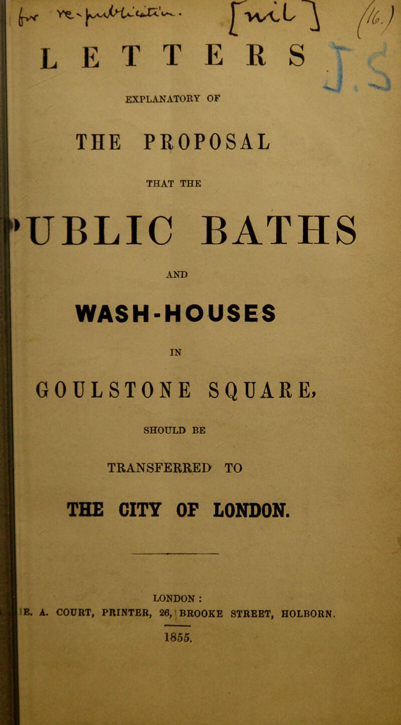 nt, letters EXPLANATORY OF THE PROPOSAL THAT THE 'UBLIC BATHS AND WASH-HOUSES IN GOULSTONE SQUARE, SHOULD BE TRANSFERRED TO THE CITY OF LONDON. LONDON : IE. A. COURT, PRINTER, 26, > BROOKE STREET, HOLBORN. 1855.