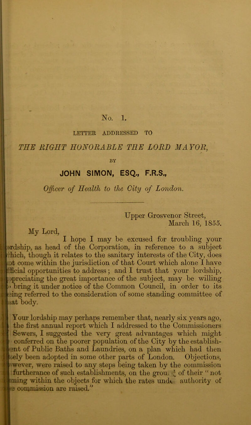 LETTEE ADDRESSED TO THE RIGHT HONORABLE THE LORD MAYOR, BY JOHN SIMON, ESQ., F.R.S., Ojfficer of Health to the City of London. Upper Grosvenor Street, March 16, 1855. My Lord, I hope I may be excused for troubling your >rdship, as head of the Corporation, in reference to a subject ihich, though it relates to the sanitary interests of the City, does ot come within the jurisdiction of that Court which alone I have 2cial opportunities to address; and I trust that your lordship, )preciating the great importance of the subject, may be willing » bring it under notice of the Common Council, in order to its 3ing referred to the consideration of some standing committee of lat body. Your lordship may perhaps remember that, nearly six years ago, the first annual report which I addressed to the Commissioners Sewers, I suggested the very great advantages which might conferred on the poorer population of the City by the establish- ent of Public Baths and Laundries, on a plan which had then '/cly been adopted in some other parts of London. Objections, ’ wever, were raised to any steps being taken by the commission : furtherance of such establishments, on the grou. ^ of their “not ming within the objects for which the rates undv authority of