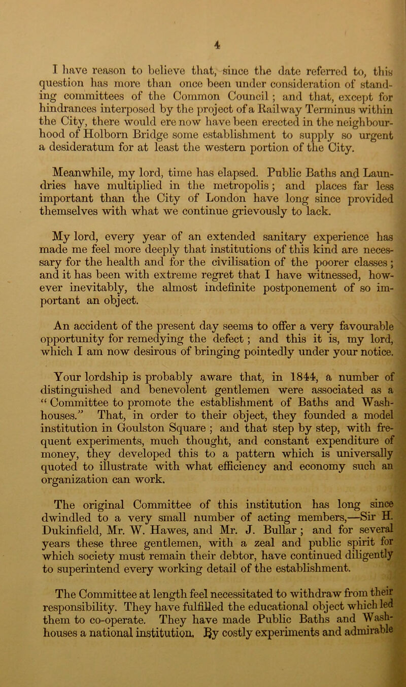 4* I Imve reason to believe that, since the date referred to, this question has more tlian once been under consideration of stand- ing committees of tlie Common Council; and that, except for hindrances interposed by the project of a Kail way Terminus within the City, there would ere now have been erected in the neighbour- hood of Holborn Bridge some establishment to supply so urgent a desideratum for at least the western portion of the City. Meanwhile, my lord, time has elapsed. Public Baths and Laun- dries have multiplied in the metropolis; and places far less important than the City of London have long since provided themselves with what we continue grievously to lack. My lord, every year of an extended sanitary experience has made me feel more deeply that institutions of this kind are neces- sary for the health and for the civilisation of the poorer classes ; and it has been with extreme regret that I have witnessed, how- ever inevitably, the almost indefinite postponement of so im- portant an object. An accident of the present day seems to offer a very favourable opportunity for remedying the defect; and this it is, my lord, which I am now desirous of bringing pointedly under your notice. Your lordship is probably aware that, in 1844, a number of distinguished and benevolent gentlemen were associated as a “ Committee to promote the establishment of Baths and Wash- houses. That, in order to their object, they founded a model institution in Goulston Square ; and that step by step, with fre- quent experiments, much thought, and constant expenditure of money, they developed this to a pattern which is universally quoted to illustrate with what efficiency and economy such an organization can work. The original Committee of this institution has long since dwindled to a very small number of acting members,—Sir H. Dukinfield, Mr. W. Hawes, and Mr. J. BuUar ; and for several years these three gentlemen, with a zeal and public spirit for which society must remain their debtor, have continued diligently to superintend every working detail of the establishment. The Conunittee at length feel necessitated to withdraw from their responsibility. They have folfilled the educational object which led them to co-operate. They have made Public Baths and Wash- houses a national institution. By costly experiments and admirable