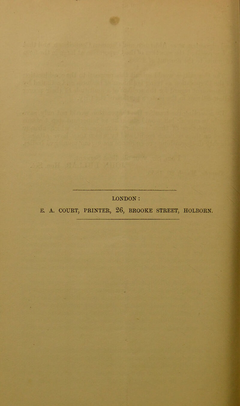LONDON: E. A. COURT, PRINTER, 26, BROOKE STREET, HOLBORN.
